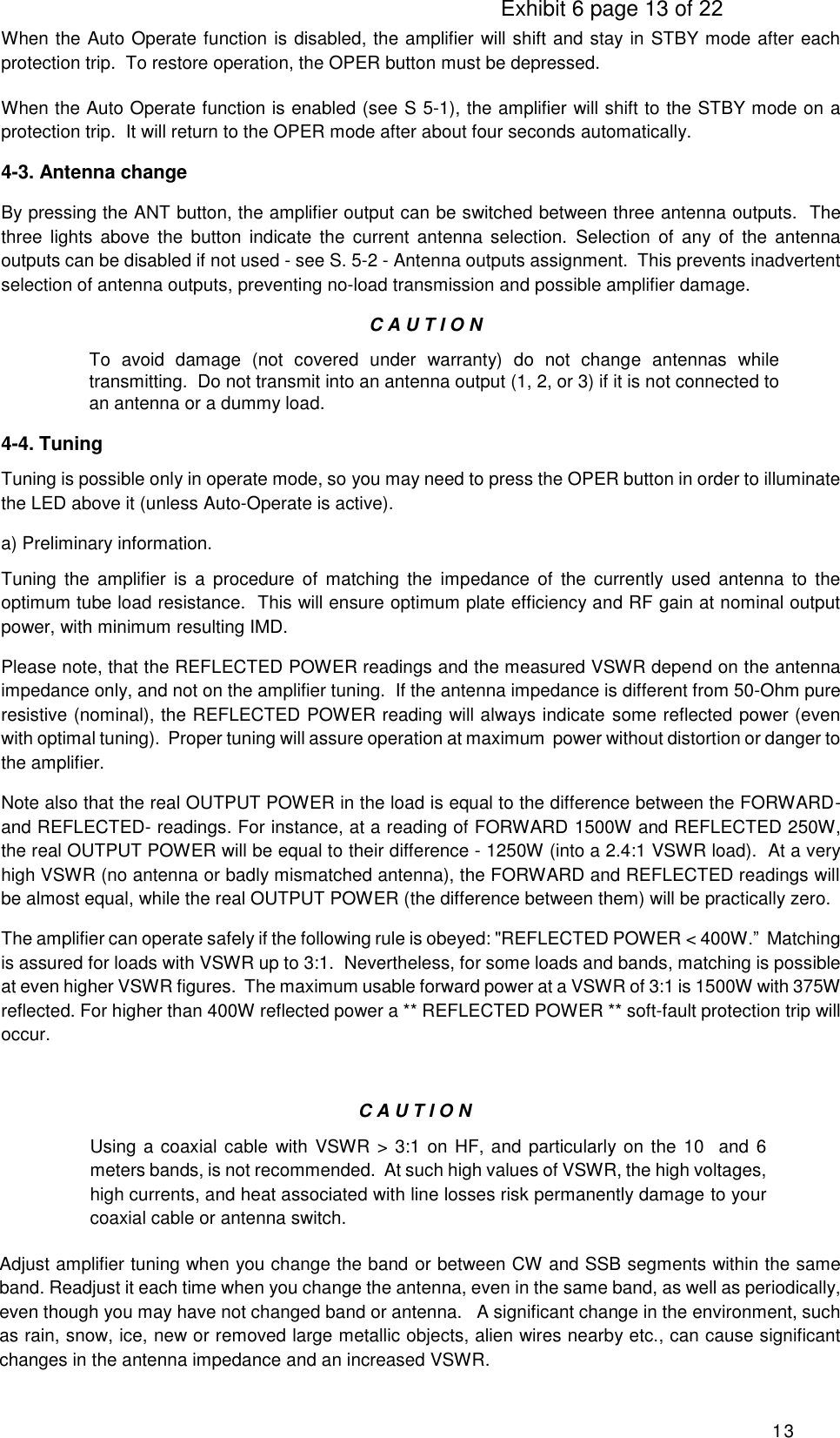                                                                                     Exhibit 6 page 13 of 22 13 When the Auto Operate function is disabled, the amplifier will shift and stay in STBY mode after each protection trip.  To restore operation, the OPER button must be depressed. When the Auto Operate function is enabled (see S 5-1), the amplifier will shift to the STBY mode on a protection trip.  It will return to the OPER mode after about four seconds automatically. 4-3. Antenna change By pressing the ANT button, the amplifier output can be switched between three antenna outputs.  The three  lights  above  the  button  indicate  the  current  antenna  selection.  Selection  of  any of  the  antenna outputs can be disabled if not used - see S. 5-2 - Antenna outputs assignment.  This prevents inadvertent selection of antenna outputs, preventing no-load transmission and possible amplifier damage. C A U T I O N To  avoid  damage  (not  covered  under  warranty)  do  not  change  antennas  while transmitting.  Do not transmit into an antenna output (1, 2, or 3) if it is not connected to an antenna or a dummy load. 4-4. Tuning Tuning is possible only in operate mode, so you may need to press the OPER button in order to illuminate the LED above it (unless Auto-Operate is active). a) Preliminary information. Tuning  the  amplifier  is  a procedure  of  matching the  impedance  of  the  currently  used  antenna  to  the optimum tube load resistance.  This will ensure optimum plate efficiency and RF gain at nominal output power, with minimum resulting IMD. Please note, that the REFLECTED POWER readings and the measured VSWR depend on the antenna impedance only, and not on the amplifier tuning.  If the antenna impedance is different from 50-Ohm pure resistive (nominal), the REFLECTED POWER reading will always indicate some reflected power (even with optimal tuning).  Proper tuning will assure operation at maximum  power without distortion or danger to the amplifier. Note also that the real OUTPUT POWER in the load is equal to the difference between the FORWARD- and REFLECTED- readings. For instance, at a reading of FORWARD 1500W and REFLECTED 250W, the real OUTPUT POWER will be equal to their difference - 1250W (into a 2.4:1 VSWR load).  At a very high VSWR (no antenna or badly mismatched antenna), the FORWARD and REFLECTED readings will be almost equal, while the real OUTPUT POWER (the difference between them) will be practically zero. The amplifier can operate safely if the following rule is obeyed: &quot;REFLECTED POWER &lt; 400W.”  Matching is assured for loads with VSWR up to 3:1.  Nevertheless, for some loads and bands, matching is possible at even higher VSWR figures.  The maximum usable forward power at a VSWR of 3:1 is 1500W with 375W reflected. For higher than 400W reflected power a ** REFLECTED POWER ** soft-fault protection trip will occur.    C A U T I O N Using a coaxial cable with VSWR &gt; 3:1 on HF, and particularly on the 10  and 6 meters bands, is not recommended.  At such high values of VSWR, the high voltages, high currents, and heat associated with line losses risk permanently damage to your coaxial cable or antenna switch. Adjust amplifier tuning when you change the band or between CW and SSB segments within the same band. Readjust it each time when you change the antenna, even in the same band, as well as periodically, even though you may have not changed band or antenna.   A significant change in the environment, such as rain, snow, ice, new or removed large metallic objects, alien wires nearby etc., can cause significant changes in the antenna impedance and an increased VSWR. 