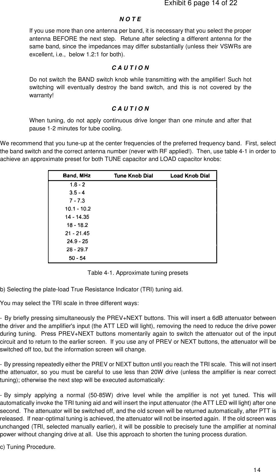                                                                                     Exhibit 6 page 14 of 22 14  N O T E If you use more than one antenna per band, it is necessary that you select the proper antenna BEFORE the next step.  Retune after selecting a different antenna for the same band, since the impedances may differ substantially (unless their VSWRs are excellent, i.e.,  below 1.2:1 for both). C A U T I O N Do not switch the BAND switch knob while transmitting with the amplifier! Such hot switching  will  eventually  destroy  the  band  switch,  and  this  is  not  covered  by  the warranty! C A U T I O N When tuning, do not apply continuous drive longer than one minute and after that pause 1-2 minutes for tube cooling. We recommend that you tune-up at the center frequencies of the preferred frequency band.  First, select the band switch and the correct antenna number (never with RF applied!).  Then, use table 4-1 in order to achieve an approximate preset for both TUNE capacitor and LOAD capacitor knobs:        Table 4-1. Approximate tuning presets b) Selecting the plate-load True Resistance Indicator (TRI) tuning aid.  You may select the TRI scale in three different ways: -  By briefly pressing simultaneously the PREV+NEXT buttons. This will insert a 6dB attenuator between the driver and the amplifier&apos;s input (the ATT LED will light), removing the need to reduce the drive power during tuning.  Press PREV+NEXT buttons momentarily again to switch the attenuator out of the input circuit and to return to the earlier screen.  If you use any of PREV or NEXT buttons, the attenuator will be switched off too, but the information screen will change. - By pressing repeatedly either the PREV or NEXT button until you reach the TRI scale.  This will not insert the attenuator, so you must be careful to use less than 20W drive (unless the amplifier is near correct tuning); otherwise the next step will be executed automatically: - By  simply  applying  a  normal  (50-85W)  drive  level  while  the  amplifier  is  not  yet  tuned.  This  will automatically invoke the TRI tuning aid and will insert the input attenuator (the ATT LED will light) after one second.  The attenuator will be switched off, and the old screen will be returned automatically, after PTT is released.  If near-optimal tuning is achieved, the attenuator will not be inserted again.  If the old screen was unchanged (TRI, selected manually earlier), it will be possible to precisely tune the amplifier at nominal power without changing drive at all.  Use this approach to shorten the tuning process duration. c) Tuning Procedure. 