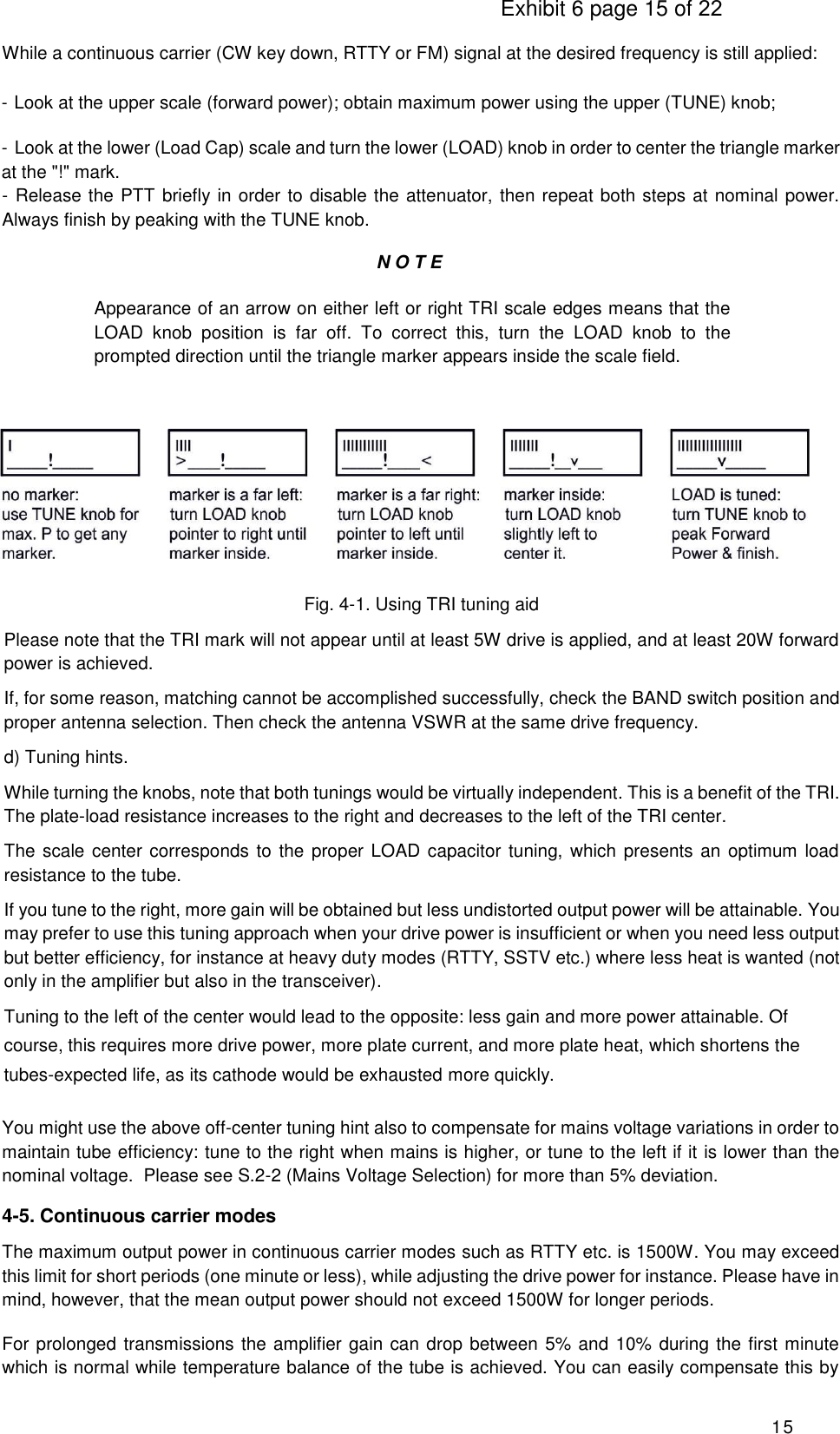                                                                                     Exhibit 6 page 15 of 22 15 While a continuous carrier (CW key down, RTTY or FM) signal at the desired frequency is still applied: - Look at the upper scale (forward power); obtain maximum power using the upper (TUNE) knob; - Look at the lower (Load Cap) scale and turn the lower (LOAD) knob in order to center the triangle marker at the &quot;!&quot; mark. - Release the PTT briefly in order to disable the attenuator, then repeat both steps at nominal power.   Always finish by peaking with the TUNE knob.  N O T E Appearance of an arrow on either left or right TRI scale edges means that the LOAD  knob  position  is  far  off.  To  correct  this,  turn  the  LOAD  knob  to  the prompted direction until the triangle marker appears inside the scale field.     Fig. 4-1. Using TRI tuning aid Please note that the TRI mark will not appear until at least 5W drive is applied, and at least 20W forward power is achieved. If, for some reason, matching cannot be accomplished successfully, check the BAND switch position and proper antenna selection. Then check the antenna VSWR at the same drive frequency. d) Tuning hints. While turning the knobs, note that both tunings would be virtually independent. This is a benefit of the TRI. The plate-load resistance increases to the right and decreases to the left of the TRI center. The scale center corresponds to the proper LOAD capacitor tuning, which presents an optimum load resistance to the tube. If you tune to the right, more gain will be obtained but less undistorted output power will be attainable. You may prefer to use this tuning approach when your drive power is insufficient or when you need less output but better efficiency, for instance at heavy duty modes (RTTY, SSTV etc.) where less heat is wanted (not only in the amplifier but also in the transceiver). Tuning to the left of the center would lead to the opposite: less gain and more power attainable. Of course, this requires more drive power, more plate current, and more plate heat, which shortens the tubes-expected life, as its cathode would be exhausted more quickly.  You might use the above off-center tuning hint also to compensate for mains voltage variations in order to maintain tube efficiency: tune to the right when mains is higher, or tune to the left if it is lower than the nominal voltage.  Please see S.2-2 (Mains Voltage Selection) for more than 5% deviation. 4-5. Continuous carrier modes The maximum output power in continuous carrier modes such as RTTY etc. is 1500W. You may exceed this limit for short periods (one minute or less), while adjusting the drive power for instance. Please have in mind, however, that the mean output power should not exceed 1500W for longer periods. For prolonged transmissions the amplifier gain can drop between 5% and 10% during the first minute which is normal while temperature balance of the tube is achieved. You can easily compensate this by 