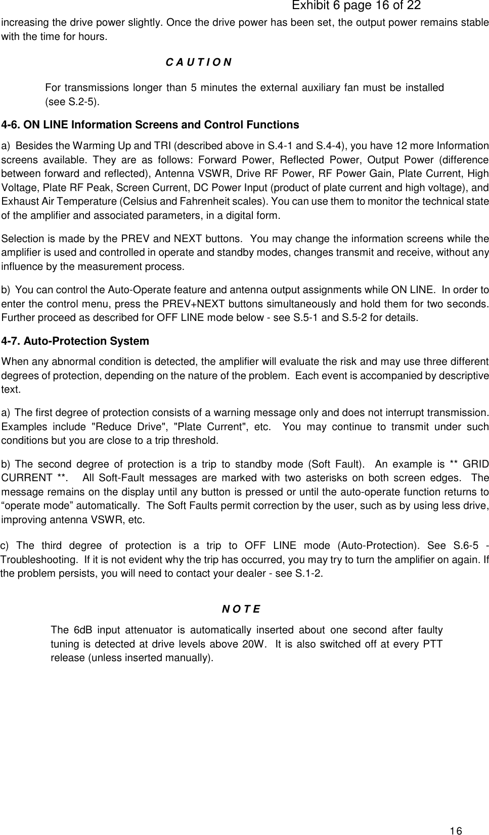                                                                                     Exhibit 6 page 16 of 22 16 increasing the drive power slightly. Once the drive power has been set, the output power remains stable with the time for hours.                                                          C A U T I O N For transmissions longer than 5 minutes the external auxiliary fan must be installed (see S.2-5).  4-6. ON LINE Information Screens and Control Functions a)  Besides the Warming Up and TRI (described above in S.4-1 and S.4-4), you have 12 more Information screens  available.  They  are  as  follows:  Forward  Power,  Reflected  Power,  Output  Power  (difference between forward and reflected), Antenna VSWR, Drive RF Power, RF Power Gain, Plate Current, High Voltage, Plate RF Peak, Screen Current, DC Power Input (product of plate current and high voltage), and Exhaust Air Temperature (Celsius and Fahrenheit scales). You can use them to monitor the technical state of the amplifier and associated parameters, in a digital form. Selection is made by the PREV and NEXT buttons.  You may change the information screens while the amplifier is used and controlled in operate and standby modes, changes transmit and receive, without any influence by the measurement process. b)  You can control the Auto-Operate feature and antenna output assignments while ON LINE.  In order to enter the control menu, press the PREV+NEXT buttons simultaneously and hold them for two seconds.   Further proceed as described for OFF LINE mode below - see S.5-1 and S.5-2 for details. 4-7. Auto-Protection System When any abnormal condition is detected, the amplifier will evaluate the risk and may use three different degrees of protection, depending on the nature of the problem.  Each event is accompanied by descriptive text.  a)  The first degree of protection consists of a warning message only and does not interrupt transmission.  Examples  include  &quot;Reduce  Drive&quot;,  &quot;Plate  Current&quot;,  etc.    You  may  continue  to  transmit  under  such conditions but you are close to a trip threshold. b) The  second  degree  of  protection  is  a  trip  to  standby  mode  (Soft  Fault).    An  example  is  **  GRID CURRENT  **.    All  Soft-Fault  messages  are  marked with  two  asterisks  on  both  screen  edges.    The message remains on the display until any button is pressed or until the auto-operate function returns to “operate mode” automatically.  The Soft Faults permit correction by the user, such as by using less drive, improving antenna VSWR, etc. c)  The  third  degree  of  protection  is  a  trip  to  OFF  LINE  mode  (Auto-Protection).  See  S.6-5  - Troubleshooting.  If it is not evident why the trip has occurred, you may try to turn the amplifier on again. If the problem persists, you will need to contact your dealer - see S.1-2. N O T E The  6dB  input  attenuator  is  automatically  inserted  about  one  second  after  faulty tuning is detected at drive levels above 20W.  It is also switched off at every PTT release (unless inserted manually).        