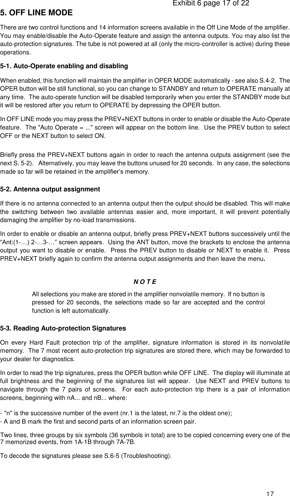                                                                                     Exhibit 6 page 17 of 22 17 5. OFF LINE MODE There are two control functions and 14 information screens available in the Off Line Mode of the amplifier. You may enable/disable the Auto-Operate feature and assign the antenna outputs. You may also list the auto-protection signatures. The tube is not powered at all (only the micro-controller is active) during these operations. 5-1. Auto-Operate enabling and disabling When enabled, this function will maintain the amplifier in OPER MODE automatically - see also S.4-2.  The OPER button will be still functional, so you can change to STANDBY and return to OPERATE manually at any time.  The auto-operate function will be disabled temporarily when you enter the STANDBY mode but it will be restored after you return to OPERATE by depressing the OPER button. In OFF LINE mode you may press the PREV+NEXT buttons in order to enable or disable the Auto-Operate feature.  The &quot;Auto Operate = ...&quot; screen will appear on the bottom line.  Use the PREV button to select OFF or the NEXT button to select ON.  Briefly press the PREV+NEXT buttons again in order to reach the antenna outputs assignment (see the next S. 5-2).   Alternatively, you may leave the buttons unused for 20 seconds.  In any case, the selections made so far will be retained in the amplifier’s memory. 5-2. Antenna output assignment  If there is no antenna connected to an antenna output then the output should be disabled. This will make the  switching  between  two  available  antennas  easier  and,  more  important,  it  will  prevent  potentially damaging the amplifier by no-load transmissions.  In order to enable or disable an antenna output, briefly press PREV+NEXT buttons successively until the “Ant:(1-…) 2-…3-…” screen appears.  Using the ANT button, move the brackets to enclose the antenna output you want to disable or enable.  Press the PREV button to disable or NEXT to enable it.  Press PREV+NEXT briefly again to confirm the antenna output assignments and then leave the menu.   N O T E All selections you make are stored in the amplifier nonvolatile memory.  If no button is pressed for  20 seconds, the selections made so far are accepted and the control function is left automatically. 5-3. Reading Auto-protection Signatures On  every  Hard  Fault  protection  trip  of  the  amplifier,  signature  information  is  stored  in  its  nonvolatile memory.  The 7 most recent auto-protection trip signatures are stored there, which may be forwarded to your dealer for diagnostics. In order to read the trip signatures, press the OPER button while OFF LINE.  The display will illuminate at full brightness  and the beginning of the  signatures  list will appear.   Use NEXT and PREV buttons to navigate  through  the  7  pairs  of  screens.    For  each  auto-protection  trip  there  is  a  pair  of  information screens, beginning with nA... and nB... where: - &quot;n&quot; is the successive number of the event (nr.1 is the latest, nr.7 is the oldest one); - A and B mark the first and second parts of an information screen pair.  Two lines, three groups by six symbols (36 symbols in total) are to be copied concerning every one of the 7 memorized events, from 1A-1B through 7A-7B. To decode the signatures please see S.6-5 (Troubleshooting). 