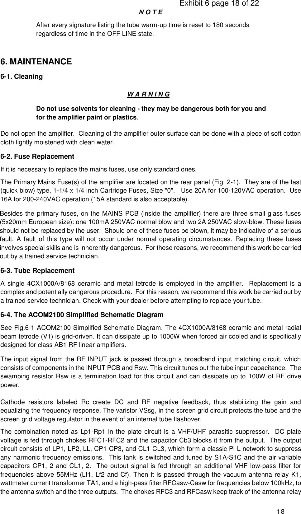                                                                                     Exhibit 6 page 18 of 22 18 N O T E After every signature listing the tube warm-up time is reset to 180 seconds regardless of time in the OFF LINE state.  6. MAINTENANCE 6-1. Cleaning W A R N I N G Do not use solvents for cleaning - they may be dangerous both for you and for the amplifier paint or plastics. Do not open the amplifier.  Cleaning of the amplifier outer surface can be done with a piece of soft cotton cloth lightly moistened with clean water. 6-2. Fuse Replacement If it is necessary to replace the mains fuses, use only standard ones. The Primary Mains Fuse(s) of the amplifier are located on the rear panel (Fig. 2-1).  They are of the fast (quick blow) type, 1-1/4 x 1/4 inch Cartridge Fuses, Size &quot;0&quot;.   Use 20A for 100-120VAC operation.  Use 16A for 200-240VAC operation (15A standard is also acceptable). Besides the primary fuses, on the MAINS PCB (inside the amplifier) there are three small glass fuses (5x20mm European size): one 100mA 250VAC normal blow and two 2A 250VAC slow-blow. These fuses should not be replaced by the user.  Should one of these fuses be blown, it may be indicative of a serious fault.  A fault of this  type will  not  occur  under normal operating circumstances.  Replacing  these  fuses involves special skills and is inherently dangerous.  For these reasons, we recommend this work be carried out by a trained service technician. 6-3. Tube Replacement A single  4CX1000A/8168 ceramic  and metal tetrode  is employed  in the  amplifier.    Replacement is  a complex and potentially dangerous procedure.  For this reason, we recommend this work be carried out by a trained service technician. Check with your dealer before attempting to replace your tube. 6-4. The ACOM2100 Simplified Schematic Diagram   See Fig.6-1 ACOM2100 Simplified Schematic Diagram. The 4CX1000A/8168 ceramic and metal radial beam tetrode (V1) is grid-driven. It can dissipate up to 1000W when forced air cooled and is specifically designed for class AB1 RF linear amplifiers. The input signal from the RF INPUT jack is passed through a broadband input matching circuit, which consists of components in the INPUT PCB and Rsw. This circuit tunes out the tube input capacitance.  The swamping resistor Rsw is a termination load for this circuit and can dissipate up to 100W of RF drive power.  Cathode  resistors  labeled  Rc  create  DC  and  RF  negative  feedback,  thus  stabilizing  the  gain  and equalizing the frequency response. The varistor VSsg, in the screen grid circuit protects the tube and the screen grid voltage regulator in the event of an internal tube flashover. The combination noted  as Lp1-Rp1 in the plate  circuit is  a VHF/UHF parasitic suppressor.   DC  plate voltage is fed through chokes RFC1-RFC2 and the capacitor Cb3 blocks it from the output.  The output circuit consists of LP1, LP2, LL, CP1-CP3, and CL1-CL3, which form a classic Pi-L network to suppress any harmonic frequency emissions.  This tank is switched and tuned by S1A-S1C and the air variable capacitors CP1, 2 and CL1, 2.  The output signal is fed through an additional VHF low-pass filter for frequencies above 55MHz (Lf1, Lf2 and Cf). Then it is passed through the vacuum antenna relay K1, wattmeter current transformer TA1, and a high-pass filter RFCasw-Casw for frequencies below 100kHz, to the antenna switch and the three outputs.  The chokes RFC3 and RFCasw keep track of the antenna relay 