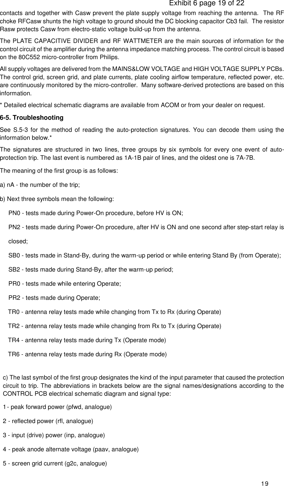                                                                                     Exhibit 6 page 19 of 22 19 contacts and together with Casw prevent the plate supply voltage from reaching the antenna.  The RF choke RFCasw shunts the high voltage to ground should the DC blocking capacitor Cb3 fail.  The resistor Rasw protects Casw from electro-static voltage build-up from the antenna. The PLATE CAPACITIVE DIVIDER and RF WATTMETER are the main sources of information for the control circuit of the amplifier during the antenna impedance matching process. The control circuit is based on the 80C552 micro-controller from Philips. All supply voltages are delivered from the MAINS&amp;LOW VOLTAGE and HIGH VOLTAGE SUPPLY PCBs.  The control grid, screen grid, and plate currents, plate cooling airflow temperature, reflected power, etc. are continuously monitored by the micro-controller.  Many software-derived protections are based on this information. * Detailed electrical schematic diagrams are available from ACOM or from your dealer on request. 6-5. Troubleshooting See  S.5-3 for the  method  of reading the  auto-protection  signatures.  You  can  decode  them  using  the information below.* The  signatures are  structured in two  lines,  three groups by six  symbols  for  every  one event of auto- protection trip. The last event is numbered as 1A-1B pair of lines, and the oldest one is 7A-7B. The meaning of the first group is as follows: a) nA - the number of the trip; b) Next three symbols mean the following: PN0 - tests made during Power-On procedure, before HV is ON; PN2 - tests made during Power-On procedure, after HV is ON and one second after step-start relay is closed;  SB0 - tests made in Stand-By, during the warm-up period or while entering Stand By (from Operate);  SB2 - tests made during Stand-By, after the warm-up period;  PR0 - tests made while entering Operate;  PR2 - tests made during Operate;    TR0 - antenna relay tests made while changing from Tx to Rx (during Operate)    TR2 - antenna relay tests made while changing from Rx to Tx (during Operate)    TR4 - antenna relay tests made during Tx (Operate mode)    TR6 - antenna relay tests made during Rx (Operate mode)  c) The last symbol of the first group designates the kind of the input parameter that caused the protection circuit to trip. The abbreviations in brackets below are the signal names/designations according to the CONTROL PCB electrical schematic diagram and signal type: 1 - peak forward power (pfwd, analogue) 2 - reflected power (rfl, analogue) 3 - input (drive) power (inp, analogue) 4 - peak anode alternate voltage (paav, analogue) 5 - screen grid current (g2c, analogue) 