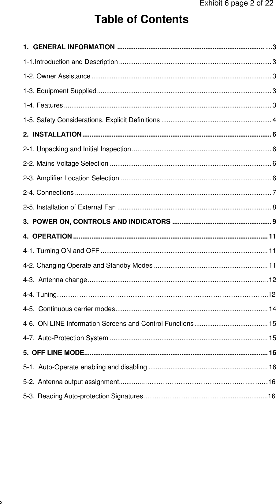                                                                                     Exhibit 6 page 2 of 22 2 Table of Contents 1.  GENERAL INFORMATION  ................................................................................ …3 1-1.Introduction and Description ................................................................................... 3 1-2. Owner Assistance .................................................................................................. 3 1-3. Equipment Supplied ............................................................................................... 3 1-4. Features ................................................................................................................. 3 1-5. Safety Considerations, Explicit Definitions ............................................................ 4 2.  INSTALLATION ....................................................................................................... 6 2-1. Unpacking and Initial Inspection ............................................................................ 6 2-2. Mains Voltage Selection ........................................................................................ 6 2-3. Amplifier Location Selection .................................................................................. 6 2-4. Connections ........................................................................................................... 7 2-5. Installation of External Fan .................................................................................... 8 3.  POWER ON, CONTROLS AND INDICATORS ...................................................... 9 4.  OPERATION .......................................................................................................... 11 4-1. Turning ON and OFF ........................................................................................... 11 4-2. Changing Operate and Standby Modes .............................................................. 11 4-3.  Antenna change ................................................................................................. .12 4-4. Tuning…………………………………………………………………………………..12 4-5.  Continuous carrier modes ................................................................................... 14 4-6.  ON LINE Information Screens and Control Functions ........................................ 15 4-7.  Auto-Protection System ...................................................................................... 15 5.  OFF LINE MODE.................................................................................................... 16 5-1.  Auto-Operate enabling and disabling ................................................................. 16 5-2.  Antenna output assignment..............…………………………………….…...….…16 5-3.  Reading Auto-protection Signatures………………………………........................16          