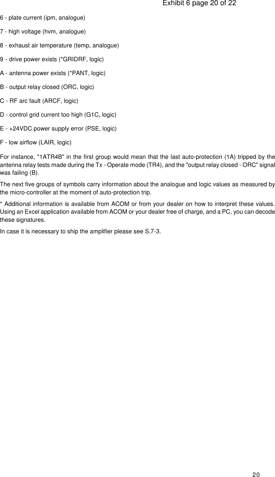                                                                                     Exhibit 6 page 20 of 22 20 6 - plate current (ipm, analogue) 7 - high voltage (hvm, analogue) 8 - exhaust air temperature (temp, analogue) 9 - drive power exists (*GRIDRF, logic)  A - antenna power exists (*PANT, logic)  B - output relay closed (ORC, logic) C - RF arc fault (ARCF, logic) D - control grid current too high (G1C, logic) E - +24VDC power supply error (PSE, logic) F - low airflow (LAIR, logic) For instance, &quot;1ATR4B&quot; in the first group would mean that the last auto-protection (1A) tripped by the antenna relay tests made during the Tx - Operate mode (TR4), and the &quot;output relay closed - ORC&quot; signal was failing (B). The next five groups of symbols carry information about the analogue and logic values as measured by the micro-controller at the moment of auto-protection trip. * Additional information is available from ACOM or from your dealer on how to interpret these values. Using an Excel application available from ACOM or your dealer free of charge, and a PC, you can decode these signatures. In case it is necessary to ship the amplifier please see S.7-3.                                 