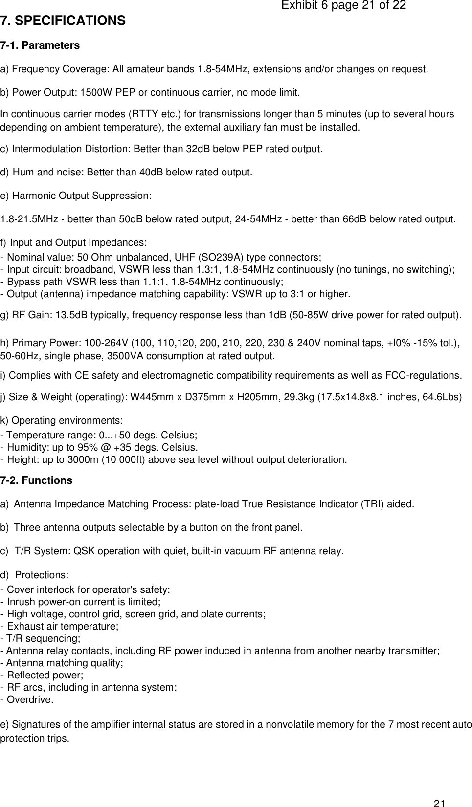                                                                                     Exhibit 6 page 21 of 22 21 7. SPECIFICATIONS 7-1. Parameters a) Frequency Coverage: All amateur bands 1.8-54MHz, extensions and/or changes on request. b) Power Output: 1500W PEP or continuous carrier, no mode limit. In continuous carrier modes (RTTY etc.) for transmissions longer than 5 minutes (up to several hours depending on ambient temperature), the external auxiliary fan must be installed. c) Intermodulation Distortion: Better than 32dB below PEP rated output. d) Hum and noise: Better than 40dB below rated output. e) Harmonic Output Suppression: 1.8-21.5MHz - better than 50dB below rated output, 24-54MHz - better than 66dB below rated output. f) Input and Output Impedances: - Nominal value: 50 Ohm unbalanced, UHF (SO239A) type connectors; - Input circuit: broadband, VSWR less than 1.3:1, 1.8-54MHz continuously (no tunings, no switching); - Bypass path VSWR less than 1.1:1, 1.8-54MHz continuously; - Output (antenna) impedance matching capability: VSWR up to 3:1 or higher. g) RF Gain: 13.5dB typically, frequency response less than 1dB (50-85W drive power for rated output).  h) Primary Power: 100-264V (100, 110,120, 200, 210, 220, 230 &amp; 240V nominal taps, +I0% -15% tol.), 50-60Hz, single phase, 3500VA consumption at rated output. i) Complies with CE safety and electromagnetic compatibility requirements as well as FCC-regulations. j) Size &amp; Weight (operating): W445mm x D375mm x H205mm, 29.3kg (17.5x14.8x8.1 inches, 64.6Lbs) k) Operating environments: - Temperature range: 0...+50 degs. Celsius; - Humidity: up to 95% @ +35 degs. Celsius. - Height: up to 3000m (10 000ft) above sea level without output deterioration. 7-2. Functions a)  Antenna Impedance Matching Process: plate-load True Resistance Indicator (TRI) aided. b)  Three antenna outputs selectable by a button on the front panel. c)  T/R System: QSK operation with quiet, built-in vacuum RF antenna relay. d)  Protections: - Cover interlock for operator&apos;s safety; - Inrush power-on current is limited; - High voltage, control grid, screen grid, and plate currents; - Exhaust air temperature; - T/R sequencing; - Antenna relay contacts, including RF power induced in antenna from another nearby transmitter; - Antenna matching quality; - Reflected power; - RF arcs, including in antenna system; - Overdrive.  e) Signatures of the amplifier internal status are stored in a nonvolatile memory for the 7 most recent auto protection trips. 