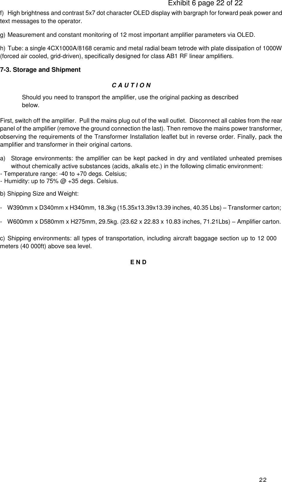                                                                                     Exhibit 6 page 22 of 22 22 f)  High brightness and contrast 5x7 dot character OLED display with bargraph for forward peak power and text messages to the operator. g)  Measurement and constant monitoring of 12 most important amplifier parameters via OLED. h) Tube: a single 4CX1000A/8168 ceramic and metal radial beam tetrode with plate dissipation of 1000W (forced air cooled, grid-driven), specifically designed for class AB1 RF linear amplifiers. 7-3. Storage and Shipment CAUTIO N  Should you need to transport the amplifier, use the original packing as described below. First, switch off the amplifier.  Pull the mains plug out of the wall outlet.  Disconnect all cables from the rear panel of the amplifier (remove the ground connection the last). Then remove the mains power transformer, observing the requirements of the Transformer Installation leaflet but in reverse order. Finally, pack the amplifier and transformer in their original cartons. a)  Storage environments: the  amplifier can be kept  packed in dry and ventilated unheated  premises without chemically active substances (acids, alkalis etc.) in the following climatic environment: - Temperature range: -40 to +70 degs. Celsius; - Humidity: up to 75% @ +35 degs. Celsius. b) Shipping Size and Weight:  -  W390mm x D340mm x H340mm, 18.3kg (15.35x13.39x13.39 inches, 40.35 Lbs) – Transformer carton; -  W600mm x D580mm x H275mm, 29.5kg. (23.62 x 22.83 x 10.83 inches, 71.21Lbs) – Amplifier carton. c) Shipping environments: all types of transportation, including aircraft baggage section up to 12 000 meters (40 000ft) above sea level.  E N D                  