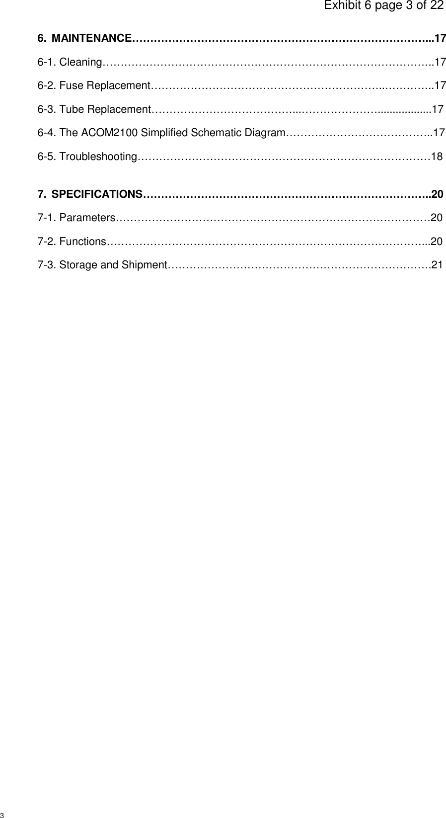                                                                                     Exhibit 6 page 3 of 22 3 6.  MAINTENANCE………………………………………………………………………...17 6-1. Cleaning………………………………………………………………………………..17 6-2. Fuse Replacement………………………………………………………..…………..17 6-3. Tube Replacement…………………………………...…………………..................17 6-4. The ACOM2100 Simplified Schematic Diagram…………………………………..17 6-5. Troubleshooting………………………………………………………………………18  7.  SPECIFICATIONS……………………………………………………………………..20 7-1. Parameters……………………………………………………………………………20 7-2. Functions……………………………………………………………………………...20 7-3. Storage and Shipment……………………………………………………………….21            