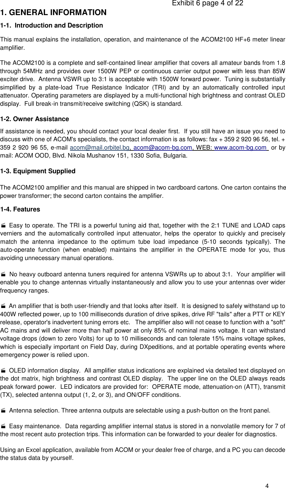                                                                                      Exhibit 6 page 4 of 22 4      1. GENERAL INFORMATION 1-1.  Introduction and Description This manual explains the installation, operation, and maintenance of the ACOM2100 HF+6 meter linear amplifier. The ACOM2100 is a complete and self-contained linear amplifier that covers all amateur bands from 1.8 through 54MHz and provides over 1500W PEP or continuous carrier output power with less than 85W exciter drive.  Antenna VSWR up to 3:1 is acceptable with 1500W forward power.  Tuning is substantially simplified  by  a  plate-load  True  Resistance  Indicator  (TRI)  and  by  an  automatically  controlled  input attenuator. Operating parameters are displayed by a multi-functional high brightness and contrast OLED display.  Full break-in transmit/receive switching (QSK) is standard. 1-2. Owner Assistance If assistance is needed, you should contact your local dealer first.  If you still have an issue you need to discuss with one of ACOM&apos;s specialists, the contact information is as follows: fax + 359 2 920 96 56, tel. + 359 2 920 96 55, e-mail acom@mail.orbitel.bg, acom@acom-bg.com, WEB: www.acom-bg.com  or by mail: ACOM OOD, Blvd. Nikola Mushanov 151, 1330 Sofia, Bulgaria. 1-3. Equipment Supplied The ACOM2100 amplifier and this manual are shipped in two cardboard cartons. One carton contains the power transformer; the second carton contains the amplifier.  1-4. Features    Easy to operate. The TRI is a powerful tuning aid that, together with the 2:1 TUNE and LOAD caps verniers  and the automatically  controlled  input  attenuator, helps the  operator  to  quickly and precisely match  the  antenna  impedance  to  the  optimum  tube  load  impedance  (5-10  seconds  typically).  The auto-operate  function  (when  enabled)  maintains  the  amplifier  in  the  OPERATE  mode  for  you,  thus avoiding unnecessary manual operations.    No heavy outboard antenna tuners required for antenna VSWRs up to about 3:1.  Your amplifier will enable you to change antennas virtually instantaneously and allow you to use your antennas over wider frequency ranges.  An amplifier that is both user-friendly and that looks after itself.  It is designed to safely withstand up to 400W reflected power, up to 100 milliseconds duration of drive spikes, drive RF &quot;tails&quot; after a PTT or KEY release, operator&apos;s inadvertent tuning errors etc.   The amplifier also will not cease to function with a &quot;soft&quot; AC mains and will deliver more than half power at only 85% of nominal mains voltage. It can withstand voltage drops (down to zero Volts) for up to 10 milliseconds and can tolerate 15% mains voltage spikes, which is especially important on Field Day, during DXpeditions, and at portable operating events where emergency power is relied upon.   OLED information display.  All amplifier status indications are explained via detailed text displayed on the dot matrix, high brightness and contrast OLED display.  The upper line on the OLED always reads peak forward power.  LED indicators are provided for:  OPERATE mode, attenuation-on (ATT), transmit (TX), selected antenna output (1, 2, or 3), and ON/OFF conditions.   Antenna selection. Three antenna outputs are selectable using a push-button on the front panel.   Easy maintenance.  Data regarding amplifier internal status is stored in a nonvolatile memory for 7 of the most recent auto protection trips. This information can be forwarded to your dealer for diagnostics. Using an Excel application, available from ACOM or your dealer free of charge, and a PC you can decode the status data by yourself. 