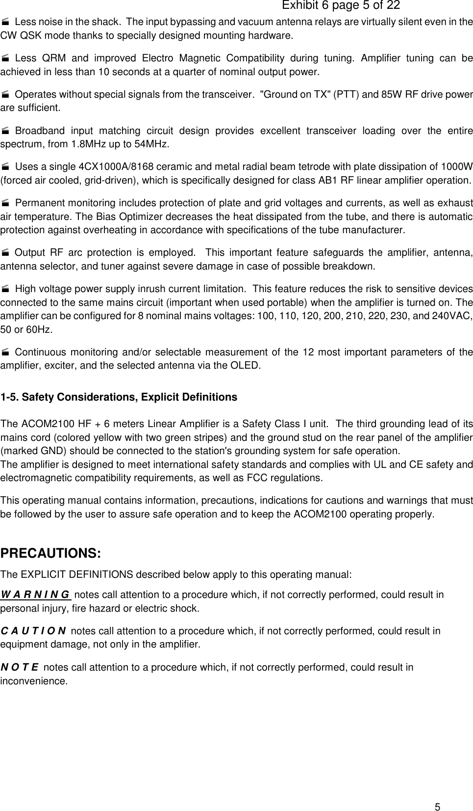                                                                                     Exhibit 6 page 5 of 22 5   Less noise in the shack.  The input bypassing and vacuum antenna relays are virtually silent even in the CW QSK mode thanks to specially designed mounting hardware.   Less  QRM  and  improved  Electro  Magnetic  Compatibility  during  tuning.  Amplifier  tuning  can  be achieved in less than 10 seconds at a quarter of nominal output power.   Operates without special signals from the transceiver.  &quot;Ground on TX&quot; (PTT) and 85W RF drive power are sufficient.   Broadband  input  matching  circuit  design  provides  excellent  transceiver  loading  over  the  entire spectrum, from 1.8MHz up to 54MHz.   Uses a single 4CX1000A/8168 ceramic and metal radial beam tetrode with plate dissipation of 1000W (forced air cooled, grid-driven), which is specifically designed for class AB1 RF linear amplifier operation.   Permanent monitoring includes protection of plate and grid voltages and currents, as well as exhaust air temperature. The Bias Optimizer decreases the heat dissipated from the tube, and there is automatic protection against overheating in accordance with specifications of the tube manufacturer.  Output  RF  arc  protection  is  employed.    This  important  feature  safeguards  the  amplifier,  antenna, antenna selector, and tuner against severe damage in case of possible breakdown.   High voltage power supply inrush current limitation.  This feature reduces the risk to sensitive devices connected to the same mains circuit (important when used portable) when the amplifier is turned on. The amplifier can be configured for 8 nominal mains voltages: 100, 110, 120, 200, 210, 220, 230, and 240VAC, 50 or 60Hz.   Continuous monitoring and/or selectable measurement of the 12 most important parameters of the amplifier, exciter, and the selected antenna via the OLED. 1-5. Safety Considerations, Explicit Definitions  The ACOM2100 HF + 6 meters Linear Amplifier is a Safety Class I unit.  The third grounding lead of its mains cord (colored yellow with two green stripes) and the ground stud on the rear panel of the amplifier (marked GND) should be connected to the station&apos;s grounding system for safe operation. The amplifier is designed to meet international safety standards and complies with UL and CE safety and electromagnetic compatibility requirements, as well as FCC regulations. This operating manual contains information, precautions, indications for cautions and warnings that must be followed by the user to assure safe operation and to keep the ACOM2100 operating properly.   PRECAUTIONS: The EXPLICIT DEFINITIONS described below apply to this operating manual: W A R N I N G  notes call attention to a procedure which, if not correctly performed, could result in personal injury, fire hazard or electric shock. C A U T I O N  notes call attention to a procedure which, if not correctly performed, could result in equipment damage, not only in the amplifier. N O T E  notes call attention to a procedure which, if not correctly performed, could result in inconvenience.    