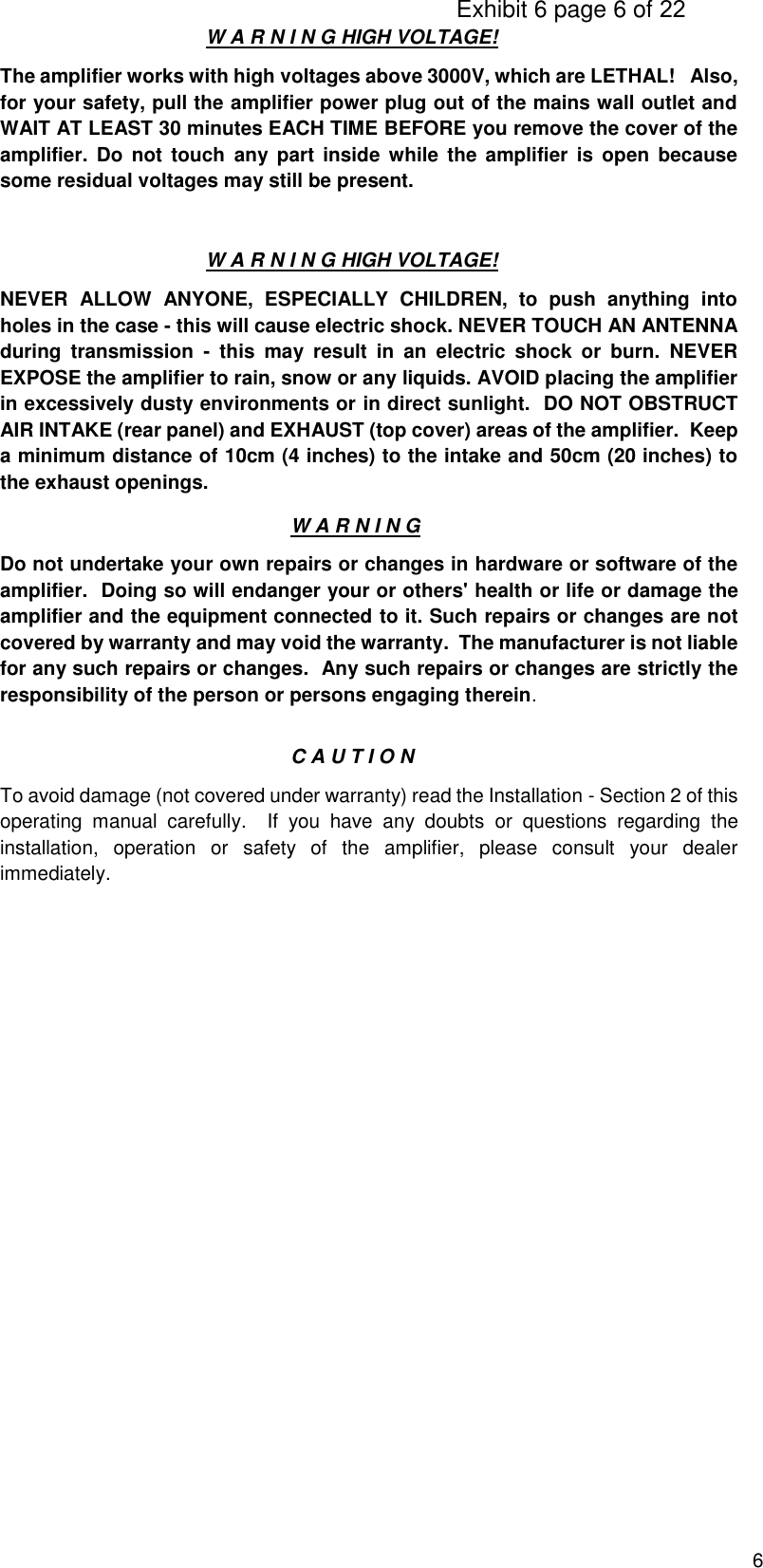                                                                                     Exhibit 6 page 6 of 22 6 W A R N I N G HIGH VOLTAGE! The amplifier works with high voltages above 3000V, which are LETHAL!   Also, for your safety, pull the amplifier power plug out of the mains wall outlet and WAIT AT LEAST 30 minutes EACH TIME BEFORE you remove the cover of the amplifier.  Do  not  touch  any part  inside  while  the  amplifier  is  open  because some residual voltages may still be present. W A R N I N G HIGH VOLTAGE! NEVER  ALLOW  ANYONE,  ESPECIALLY  CHILDREN,  to  push  anything  into holes in the case - this will cause electric shock. NEVER TOUCH AN ANTENNA during  transmission  -  this  may  result  in  an  electric  shock  or  burn.  NEVER EXPOSE the amplifier to rain, snow or any liquids. AVOID placing the amplifier in excessively dusty environments or in direct sunlight.  DO NOT OBSTRUCT AIR INTAKE (rear panel) and EXHAUST (top cover) areas of the amplifier.  Keep a minimum distance of 10cm (4 inches) to the intake and 50cm (20 inches) to the exhaust openings. W A R N I N G Do not undertake your own repairs or changes in hardware or software of the amplifier.  Doing so will endanger your or others&apos; health or life or damage the amplifier and the equipment connected to it. Such repairs or changes are not covered by warranty and may void the warranty.  The manufacturer is not liable for any such repairs or changes.  Any such repairs or changes are strictly the responsibility of the person or persons engaging therein.   C A U T I O N To avoid damage (not covered under warranty) read the Installation - Section 2 of this operating  manual  carefully.    If  you  have  any  doubts  or  questions  regarding  the installation,  operation  or  safety  of  the  amplifier,  please  consult  your  dealer immediately.                      