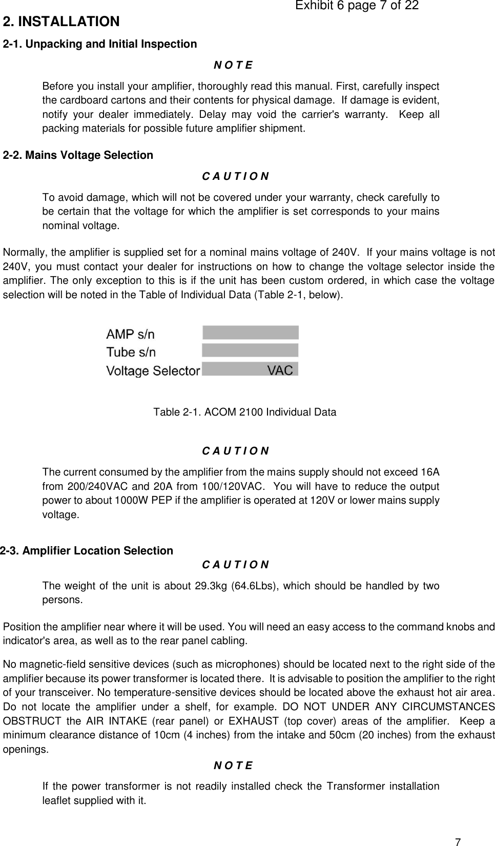                                                                                     Exhibit 6 page 7 of 22 7 2. INSTALLATION 2-1. Unpacking and Initial Inspection N O T E Before you install your amplifier, thoroughly read this manual. First, carefully inspect the cardboard cartons and their contents for physical damage.  If damage is evident, notify  your  dealer  immediately.  Delay  may  void  the  carrier&apos;s  warranty.    Keep  all packing materials for possible future amplifier shipment. 2-2. Mains Voltage Selection C A U T I O N To avoid damage, which will not be covered under your warranty, check carefully to be certain that the voltage for which the amplifier is set corresponds to your mains nominal voltage. Normally, the amplifier is supplied set for a nominal mains voltage of 240V.  If your mains voltage is not 240V, you must contact your dealer for instructions on how to change the voltage selector inside the amplifier. The only exception to this is if the unit has been custom ordered, in which case the voltage selection will be noted in the Table of Individual Data (Table 2-1, below).                                                                                Table 2-1. ACOM 2100 Individual Data   C A U T I O N The current consumed by the amplifier from the mains supply should not exceed 16A from 200/240VAC and 20A from 100/120VAC.  You will have to reduce the output power to about 1000W PEP if the amplifier is operated at 120V or lower mains supply voltage. 2-3. Amplifier Location Selection C A U T I O N The weight of the unit is about 29.3kg (64.6Lbs), which should be handled by two persons. Position the amplifier near where it will be used. You will need an easy access to the command knobs and indicator&apos;s area, as well as to the rear panel cabling. No magnetic-field sensitive devices (such as microphones) should be located next to the right side of the amplifier because its power transformer is located there.  It is advisable to position the amplifier to the right of your transceiver. No temperature-sensitive devices should be located above the exhaust hot air area.  Do  not  locate  the  amplifier  under  a  shelf,  for  example.  DO  NOT  UNDER  ANY  CIRCUMSTANCES OBSTRUCT  the  AIR  INTAKE  (rear  panel)  or  EXHAUST  (top  cover)  areas  of  the  amplifier.    Keep  a minimum clearance distance of 10cm (4 inches) from the intake and 50cm (20 inches) from the exhaust openings. N O T E If the power transformer is not readily installed check the  Transformer installation leaflet supplied with it.  