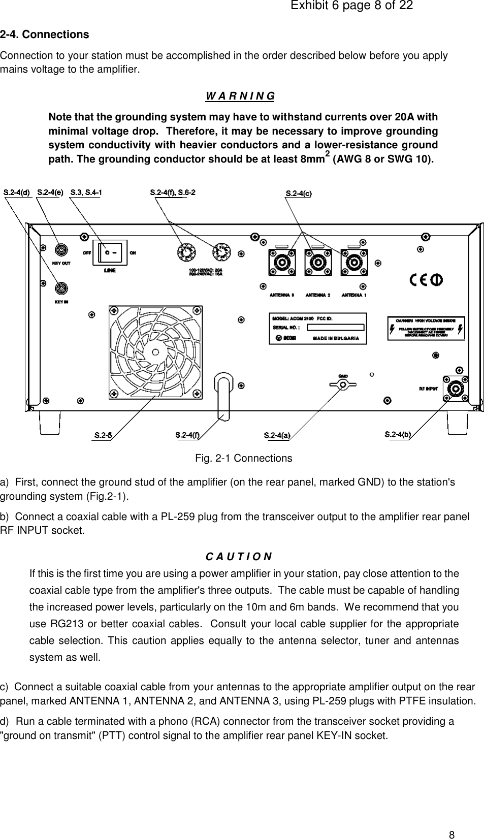                                                                                     Exhibit 6 page 8 of 22 8  2-4. Connections Connection to your station must be accomplished in the order described below before you apply mains voltage to the amplifier. W A R N I N G Note that the grounding system may have to withstand currents over 20A with minimal voltage drop.  Therefore, it may be necessary to improve grounding system conductivity with heavier conductors and a lower-resistance ground path. The grounding conductor should be at least 8mm2 (AWG 8 or SWG 10).                         Fig. 2-1 Connections   a)  First, connect the ground stud of the amplifier (on the rear panel, marked GND) to the station&apos;s grounding system (Fig.2-1). b)  Connect a coaxial cable with a PL-259 plug from the transceiver output to the amplifier rear panel RF INPUT socket. C A U T I O N If this is the first time you are using a power amplifier in your station, pay close attention to the coaxial cable type from the amplifier&apos;s three outputs.  The cable must be capable of handling the increased power levels, particularly on the 10m and 6m bands.  We recommend that you use RG213 or better coaxial cables.  Consult your local cable supplier for the appropriate cable selection. This  caution applies equally to the  antenna selector, tuner and antennas system as well. c)  Connect a suitable coaxial cable from your antennas to the appropriate amplifier output on the rear panel, marked ANTENNA 1, ANTENNA 2, and ANTENNA 3, using PL-259 plugs with PTFE insulation. d)  Run a cable terminated with a phono (RCA) connector from the transceiver socket providing a &quot;ground on transmit&quot; (PTT) control signal to the amplifier rear panel KEY-IN socket.     