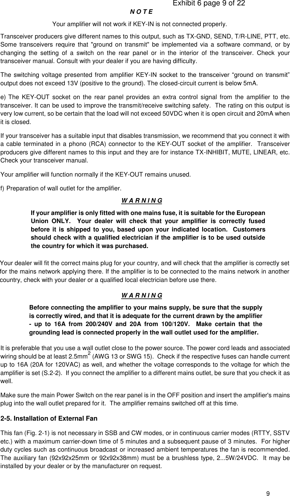                                                                                     Exhibit 6 page 9 of 22 9 N O T E Your amplifier will not work if KEY-IN is not connected properly. Transceiver producers give different names to this output, such as TX-GND, SEND, T/R-LINE, PTT, etc.  Some  transceivers  require  that &quot;ground  on  transmit&quot;  be implemented  via a  software  command, or  by changing  the  setting  of  a  switch  on  the  rear  panel  or  in  the  interior  of  the  transceiver.  Check  your transceiver manual. Consult with your dealer if you are having difficulty. The switching voltage presented from amplifier KEY-IN  socket  to  the  transceiver  “ground  on  transmit” output does not exceed 13V (positive to the ground). The closed-circuit current is below 5mA. e) The  KEY-OUT  socket  on  the  rear  panel  provides  an  extra  control  signal  from  the  amplifier  to  the transceiver. It can be used to improve the transmit/receive switching safety.  The rating on this output is very low current, so be certain that the load will not exceed 50VDC when it is open circuit and 20mA when it is closed.   If your transceiver has a suitable input that disables transmission, we recommend that you connect it with a cable terminated in a phono (RCA) connector to the KEY-OUT socket of the amplifier.  Transceiver producers give different names to this input and they are for instance TX-INHIBIT, MUTE, LINEAR, etc. Check your transceiver manual. Your amplifier will function normally if the KEY-OUT remains unused. f) Preparation of wall outlet for the amplifier. W A R N I N G If your amplifier is only fitted with one mains fuse, it is suitable for the European Union  ONLY.    Your  dealer  will  check  that  your  amplifier  is  correctly  fused before it  is shipped to you, based upon your indicated location.  Customers should check with a qualified electrician if the amplifier is to be used outside the country for which it was purchased. Your dealer will fit the correct mains plug for your country, and will check that the amplifier is correctly set for the mains network applying there. If the amplifier is to be connected to the mains network in another country, check with your dealer or a qualified local electrician before use there. W A R N I N G Before connecting the amplifier to your mains supply, be sure that the supply is correctly wired, and that it is adequate for the current drawn by the amplifier -  up  to  16A  from  200/240V  and  20A  from  100/120V.    Make  certain  that  the grounding lead is connected properly in the wall outlet used for the amplifier. It is preferable that you use a wall outlet close to the power source. The power cord leads and associated wiring should be at least 2.5mm2 (AWG 13 or SWG 15).  Check if the respective fuses can handle current up to 16A (20A for 120VAC) as well, and whether the voltage corresponds to the voltage for which the amplifier is set (S.2-2).  If you connect the amplifier to a different mains outlet, be sure that you check it as well. Make sure the main Power Switch on the rear panel is in the OFF position and insert the amplifier&apos;s mains plug into the wall outlet prepared for it.  The amplifier remains switched off at this time.  2-5. Installation of External Fan  This fan (Fig. 2-1) is not necessary in SSB and CW modes, or in continuous carrier modes (RTTY, SSTV etc.) with a maximum carrier-down time of 5 minutes and a subsequent pause of 3 minutes.  For higher duty cycles such as continuous broadcast or increased ambient temperatures the fan is recommended.  The auxiliary fan (92x92x25mm or 92x92x38mm) must be a brushless type, 2...5W/24VDC.  It may be installed by your dealer or by the manufacturer on request. 