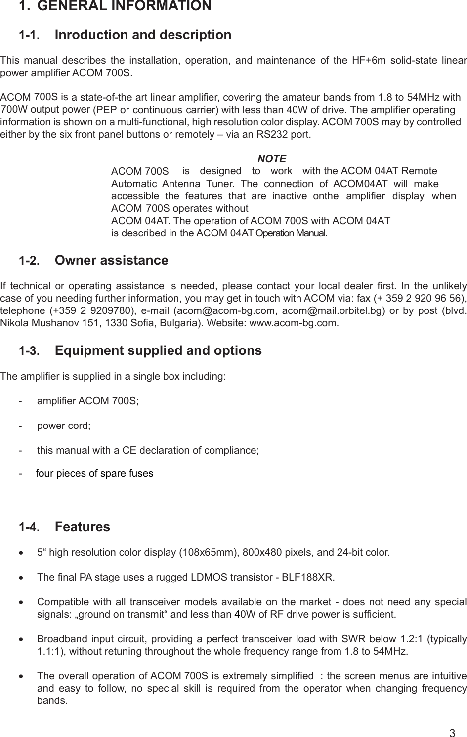                                                                                                                                                                                                                             1. GENERAL INFORMATION1-1. Inroduction and descriptionThis manual describes the installation, operation, and maintenance of the HF+6m solid-state linear power amplier ACOM 700S.ACOM 700S is a state-of-the art linear amplier, covering the amateur bands from 1.8 to 54MHz with 700W output power (PEP or continuous carrier) with less than 40W of drive. The amplifier operating information is shown on a multi-functional, high resolution color display. ACOM 700S may by controlled either by the six front panel buttons or remotely – via an RS232 port.NOTEACOM 700S is designed to work with the ACOM 04AT Remote Automatic Antenna Tuner. The connection of ACOM04AT will make accessible the features that are inactive onthe amplier display when ACOM 700S operates withoutACOM 04AT. The operation of ACOM 700S with ACOM 04ATis described in the ACOM 04AT Operation Manual.1-2. Owner assistanceIf technical or operating assistance is needed, please contact your local dealer rst. In the unlikely case of you needing further information, you may get in touch with ACOM via: fax (+ 359 2 920 96 56), telephone (+359 2 9209780), e-mail (acom@acom-bg.com, acom@mail.orbitel.bg) or by post (blvd. Nikola Mushanov 151, 1330 Soa, Bulgaria). Website: www.acom-bg.com.1-3. Equipment supplied and optionsThe amplier is supplied in a single box including:- amplier ACOM 700S;- power cord;- this manual with a CE declaration of compliance;- four pieces of spare fuses1-4. Features• 5“ high resolution color display (108x65mm), 800x480 pixels, and 24-bit color.• The nal PA stage uses a rugged LDMOS transistor - BLF188XR.• Compatible with all transceiver models available on the market - does not need any specialsignals: „ground on transmit“ and less than 40W of RF drive power is sufcient.• Broadband input circuit, providing  a  perfect  transceiver  load  with  SWR  below 1.2:1 (typically1.1:1), without retuning throughout the whole frequency range from 1.8 to 54MHz.• The overall operation of ACOM 700S is extremely simplied : the screen menus are intuitiveand easy to follow, no special skill is required from the operator when changing frequencybands.3