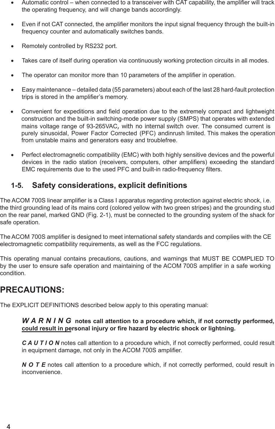 44                                                                                                                                                        • Automatic control – when connected to a transceiver with CAT capability, the amplier will trackthe operating frequency, and will change bands accordingly.• Even if not CAT connected, the amplier monitors the input signal frequency through the built-infrequency counter and automatically switches bands.• Remotely controlled by RS232 port.• Takes care of itself during operation via continuously working protection circuits in all modes.• The operator can monitor more than 10 parameters of the amplier in operation.• Easy maintenance – detailed data (55 parameters) about each of the last 28 hard-fault protectiontrips is stored in the amplier’s memory.• Convenient for expeditions and eld operation due to the extremely compact and lightweightconstruction and the built-in switching-mode power supply (SMPS) that operates with extended mains voltage range of 93-265VAC, with no internal switch over. The consumed current is purely sinusoidal, Power Factor Corrected (PFC) andinrush limited. This makes the operation from unstable mains and generators easy and troublefree.• Perfect electromagnetic compatibility (EMC) with both highly sensitive devices and the powerfuldevices in the radio station (receivers, computers, other ampliers) exceeding the standardEMC requirements due to the used PFC and built-in radio-frequency lters.1-5. Safety considerations, explicit denitionsThe ACOM 700S linear amplier is a Class I apparatus regarding protection against electric shock, i.e. the third grounding lead of its mains cord (colored yellow with two green stripes) and the grounding stud on the rear panel, marked GND (Fig. 2-1), must be connected to the grounding system of the shack for safe operation.The ACOM 700S amplier is designed to meet international safety standards and complies with the CE electromagnetic compatibility requirements, as well as the FCC regulations.This operating manual contains precautions, cautions, and warnings that MUST BE CОMPLIED TO by the user to ensure safe operation and maintaining of the ACOM 700S amplier in a safe working condition.PRECAUTIONS:The EXPLICIT DEFINITIONS described below apply to this operating manual:W A R N I N G notes call attention to a procedure which, if not correctly performed, could result in personal injury or re hazard by electric shock or lightning.C A U T I O N notes call attention to a procedure which, if not correctly performed, could result in equipment damage, not only in the ACOM 700S amplier.N  O  T  E notes call  attention to a procedure which, if not  correctly performed, could result in inconvenience.