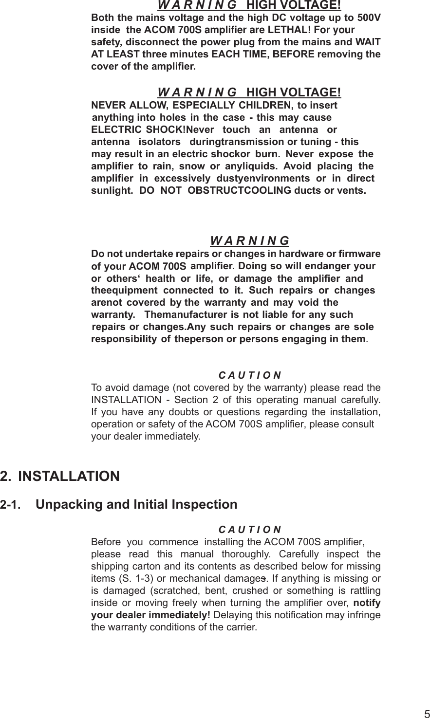5              W A R N I N G HIGH VOLTAGE!Both the mains voltage and the high DC voltage up to 500V inside  the ACOM 700S amplifier are LETHAL! For yoursafety, disconnect the power plug from the mains and WAIT AT LEAST three minutes EACH TIME, BEFORE removing the cover of the amplier.W A R N I N G HIGH VOLTAGE!NEVER ALLOW, ESPECIALLY CHILDREN, to insert anything into holes  in  the  case - this  may  cause ELECTRIC  SHOCK!Never  touch  an  antenna  or antenna  isolators  duringtransmission or tuning - this may result in an electric shockor  burn.  Never  expose  the amplier  to  rain,  snow  or  anyliquids.  Avoid placing the amplier in  excessively dustyenvironments  or in direct sunlight.  DO  NOT  OBSTRUCTCOOLING ducts or vents.W A R N I N GDo not undertake repairs or changes in hardware or rmware of your ACOM 700S amplier. Doing so will endanger your or  others‘  health  or  life,  or  damage  the  amplier  and  the equipment  connected  to  it.  Such  repairs  or  changes  are not  covered  by the  warranty  and  may  void  the  warranty.    The manufacturer is not liable for any such repairs or changes. Any  such  repairs  or  changes  are sole responsibility  of  the person or persons engaging in them.C A U T I O NTo avoid damage (not covered by the warranty) please read the INSTALLATION  - Section 2 of  this operating manual carefully. If  you  have  any  doubts or  questions  regarding the  installation, operation or safety of the ACOM 700S amplifier, please consult your dealer immediately.2. INSTALLATION2-1. Unpacking and Initial InspectionC A U T I O NBefore  you commence installing the ACOM 700S amplifier, please read this  manual thoroughly. Carefully  inspect  the shipping carton and its contents as described below for missing items (S. 1-3) or mechanical damages. If anything is missing or is  damaged  (scratched,  bent, crushed or  something  is  rattling inside  or  moving  freely  when  turning the  amplier over, notify your dealer immediately! Delaying this notication may infringe the warranty conditions of the carrier.