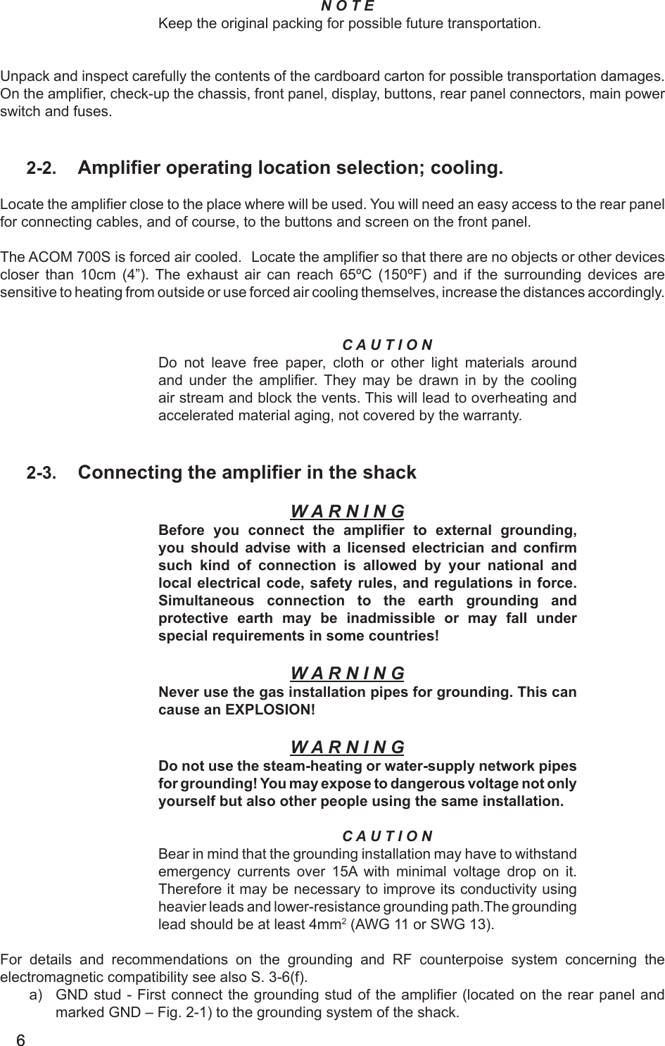66N O T EKeep the original packing for possible future transportation. Unpack and inspect carefully the contents of the cardboard carton for possible transportation damages. On the amplier, check-up the chassis, front panel, display, buttons, rear panel connectors, main power switch and fuses.2-2.  Amplier operating location selection; cooling.Locate the amplier close to the place where will be used. You will need an easy access to the rear panel for connecting cables, and of course, to the buttons and screen on the front panel.The ACOM 700S is forced air cooled.  Locate the amplier so that there are no objects or other devices closer  than  10cm  (4”).  The  exhaust  air  can  reach  65ºC  (150ºF)  and  if  the  surrounding  devices  are sensitive to heating from outside or use forced air cooling themselves, increase the distances accordingly.C A U T I O NDo not leave free paper, cloth or other light materials around and under  the  amplier.  They  may  be  drawn  in  by  the  cooling air stream and block the vents. This will lead to overheating and accelerated material aging, not covered by the warranty.2-3.  Connecting the amplier in the shackW A R N I N GBefore  you  connect  the  amplier  to  external  grounding, you should advise with a licensed electrician and  conrm such  kind  of  connection  is  allowed  by  your  national and local electrical code, safety rules,  and regulations in force. Simultaneous connection to the  earth  grounding  and protective earth  may  be  inadmissible  or  may  fall  under special requirements in some countries!W A R N I N GNever use the gas installation pipes for grounding. This can cause an EXPLOSION!W A R N I N GDo not use the steam-heating or water-supply network pipes for grounding! You may expose to dangerous voltage not only yourself but also other people using the same installation.C A U T I O NBear in mind that the grounding installation may have to withstand emergency  currents  over 15A with minimal voltage drop on it. Therefore it may be necessary to improve its conductivity using heavier leads and lower-resistance grounding path.The grounding lead should be at least 4mm2 (AWG 11 or SWG 13).For details and recommendations on the grounding and RF counterpoise system concerning the electromagnetic compatibility see also S. 3-6(f).a)  GND stud  - First connect the grounding stud of the amplier  (located on the rear panel and marked GND – Fig. 2-1) to the grounding system of the shack.
