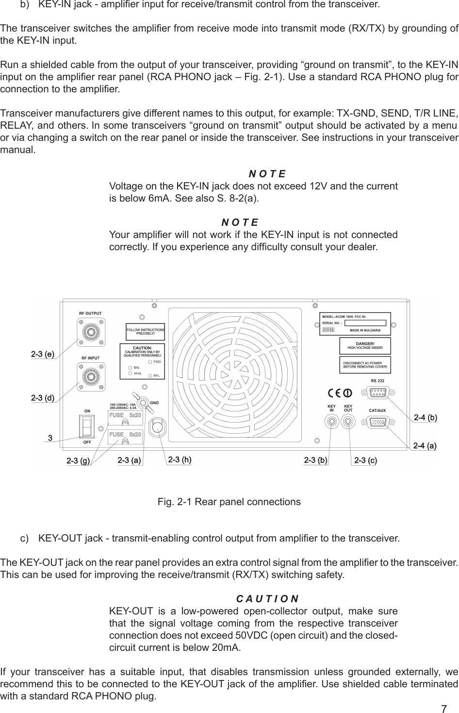 7   b) KEY-IN jack - amplier input for receive/transmit control from the transceiver.The transceiver switches the amplier from receive mode into transmit mode (RX/TX) by grounding of the KEY-IN input.Run a shielded cable from the output of your transceiver, providing “ground on transmit”, to the KEY-IN input on the amplier rear panel (RCA PHONO jack – Fig. 2-1). Use a standard RCA PHONO plug for connection to the amplier.Transceiver manufacturers give different names to this output, for example: TX-GND, SEND, T/R LINE, RELAY, and others. In some transceivers “ground on transmit” output should be activated by a menu or via changing a switch on the rear panel or inside the transceiver. See instructions in your transceiver manual.N O T EVoltage on the KEY-IN jack does not exceed 12V and the currentis below 6mA. See also S. 8-2(a).N O T EYour amplier will not work if the KEY-IN input is not connectedcorrectly. If you experience any difculty consult your dealer.     Fig. 2-1 Rear panel connectionsc)  KEY-OUT jack - transmit-enabling control output from amplier to the transceiver.The KEY-OUT jack on the rear panel provides an extra control signal from the amplier to the transceiver. This can be used for improving the receive/transmit (RX/TX) switching safety.C A U T I O NKEY-OUT  is  a  low-powered open-collector output, make sure that the signal voltage  coming  from the respective transceiver connection does not exceed 50VDC (open circuit) and the closed-circuit current is below 20mA. If your transceiver has a suitable input, that disables transmission unless grounded externally, we recommend this to be connected to the KEY-OUT jack of the amplier. Use shielded cable terminated with а standard RCA PHONO plug.