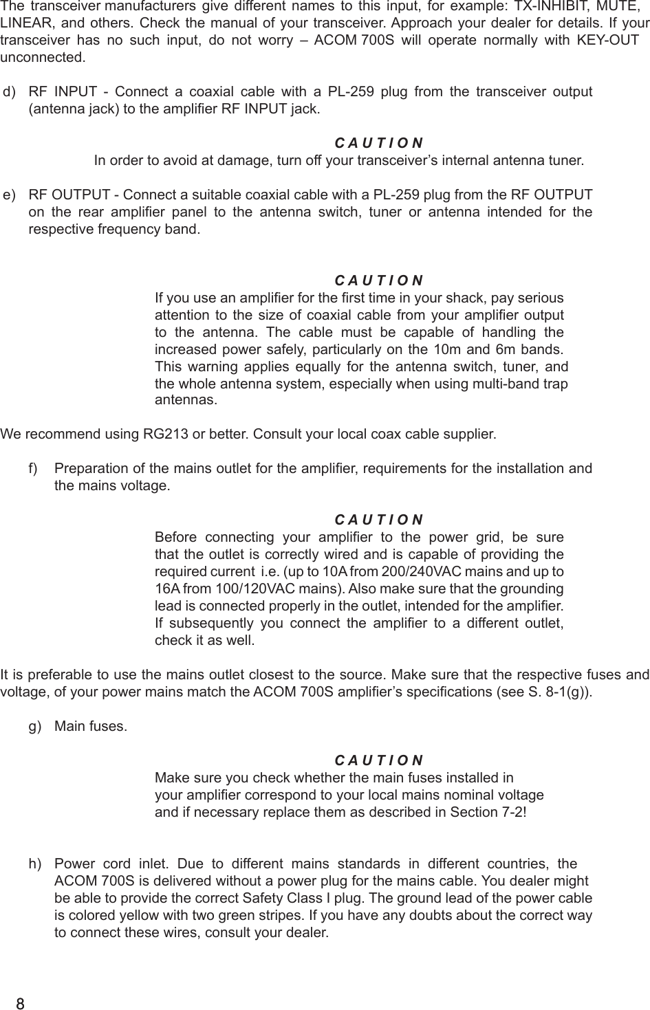 88                                                                                                                                                                                                                                                                                                          The transceiver manufacturers give different names to this input, for example: TX-INHIBIT, MUTE, LINEAR, and others. Check the manual of your transceiver. Approach your dealer for details. If your transceiver has no such input, do not worry – ACOM 700S will operate normally with KEY-OUT unconnected.d) RF INPUT - Connect a coaxial cable with a PL-259 plug from the transceiver output(antenna jack) to the amplier RF INPUT jack.C A U T I O NIn order to avoid at damage, turn off your transceiver’s internal antenna tuner.e) RF OUTPUT - Connect a suitable coaxial cable with a PL-259 plug from the RF OUTPUTon the rear amplier panel to the antenna switch, tuner or antenna intended for the respective frequency band.C A U T I O NIf you use an amplier for the rst time in your shack, pay seriousattention to the size of coaxial cable from your amplier outputto the antenna. The cable must be capable of handling theincreased power safely, particularly on the 10m and 6m bands.This warning applies equally for the antenna switch, tuner, andthe whole antenna system, especially when using multi-band trap antennas.We recommend using RG213 or better. Consult your local coax cable supplier.f) Preparation of the mains outlet for the amplier, requirements for the installation andthe mains voltage.C A U T I O NBefore connecting your amplier to the power grid, be surethat the outlet is correctly wired and is capable of providing therequired current i.e. (up to 10A from 200/240VAC mains and up to16A from 100/120VAC mains). Also make sure that the groundinglead is connected properly in the outlet, intended for the amplier.If subsequently you connect the amplier to a different outlet,check it as well.It is preferable to use the mains outlet closest to the source. Make sure that the respective fuses andvoltage, of your power mains match the ACOM 700S amplier’s specications (see S. 8-1(g)).g) Main fuses.C A U T I O NMake sure you check whether the main fuses installed inyour amplier correspond to your local mains nominal voltageand if necessary replace them as described in Section 7-2!h) Power cord inlet. Due to different mains standards in different countries, theACOM 700S is delivered without a power plug for the mains cable. You dealer mightbe able to provide the correct Safety Class I plug. The ground lead of the power cableis colored yellow with two green stripes. If you have any doubts about the correct wayto connect these wires, consult your dealer.