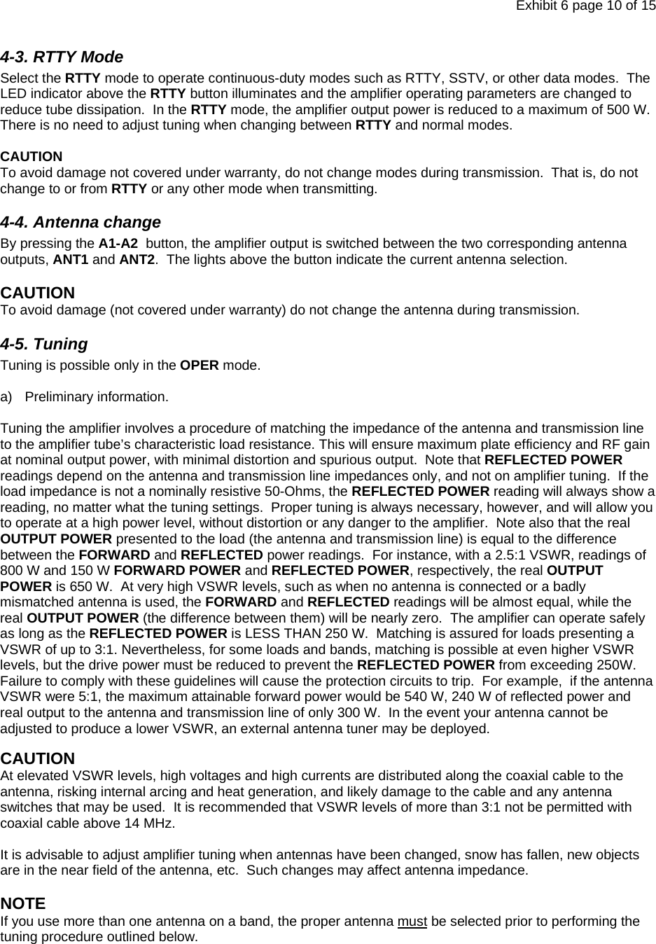 Exhibit 6 page 10 of 15 4-3. RTTY Mode Select the RTTY mode to operate continuous-duty modes such as RTTY, SSTV, or other data modes.  The LED indicator above the RTTY button illuminates and the amplifier operating parameters are changed to reduce tube dissipation.  In the RTTY mode, the amplifier output power is reduced to a maximum of 500 W.  There is no need to adjust tuning when changing between RTTY and normal modes.   CAUTION To avoid damage not covered under warranty, do not change modes during transmission.  That is, do not change to or from RTTY or any other mode when transmitting.  4-4. Antenna change By pressing the A1-A2  button, the amplifier output is switched between the two corresponding antenna outputs, ANT1 and ANT2.  The lights above the button indicate the current antenna selection.  CAUTION  To avoid damage (not covered under warranty) do not change the antenna during transmission. 4-5. Tuning Tuning is possible only in the OPER mode.    a) Preliminary information.   Tuning the amplifier involves a procedure of matching the impedance of the antenna and transmission line to the amplifier tube’s characteristic load resistance. This will ensure maximum plate efficiency and RF gain at nominal output power, with minimal distortion and spurious output.  Note that REFLECTED POWER readings depend on the antenna and transmission line impedances only, and not on amplifier tuning.  If the load impedance is not a nominally resistive 50-Ohms, the REFLECTED POWER reading will always show a reading, no matter what the tuning settings.  Proper tuning is always necessary, however, and will allow you to operate at a high power level, without distortion or any danger to the amplifier.  Note also that the real OUTPUT POWER presented to the load (the antenna and transmission line) is equal to the difference between the FORWARD and REFLECTED power readings.  For instance, with a 2.5:1 VSWR, readings of 800 W and 150 W FORWARD POWER and REFLECTED POWER, respectively, the real OUTPUT POWER is 650 W.  At very high VSWR levels, such as when no antenna is connected or a badly mismatched antenna is used, the FORWARD and REFLECTED readings will be almost equal, while the real OUTPUT POWER (the difference between them) will be nearly zero.  The amplifier can operate safely as long as the REFLECTED POWER is LESS THAN 250 W.  Matching is assured for loads presenting a VSWR of up to 3:1. Nevertheless, for some loads and bands, matching is possible at even higher VSWR levels, but the drive power must be reduced to prevent the REFLECTED POWER from exceeding 250W. Failure to comply with these guidelines will cause the protection circuits to trip.  For example,  if the antenna VSWR were 5:1, the maximum attainable forward power would be 540 W, 240 W of reflected power and real output to the antenna and transmission line of only 300 W.  In the event your antenna cannot be adjusted to produce a lower VSWR, an external antenna tuner may be deployed.    CAUTION At elevated VSWR levels, high voltages and high currents are distributed along the coaxial cable to the antenna, risking internal arcing and heat generation, and likely damage to the cable and any antenna switches that may be used.  It is recommended that VSWR levels of more than 3:1 not be permitted with coaxial cable above 14 MHz.  It is advisable to adjust amplifier tuning when antennas have been changed, snow has fallen, new objects are in the near field of the antenna, etc.  Such changes may affect antenna impedance.    NOTE  If you use more than one antenna on a band, the proper antenna must be selected prior to performing the tuning procedure outlined below.    