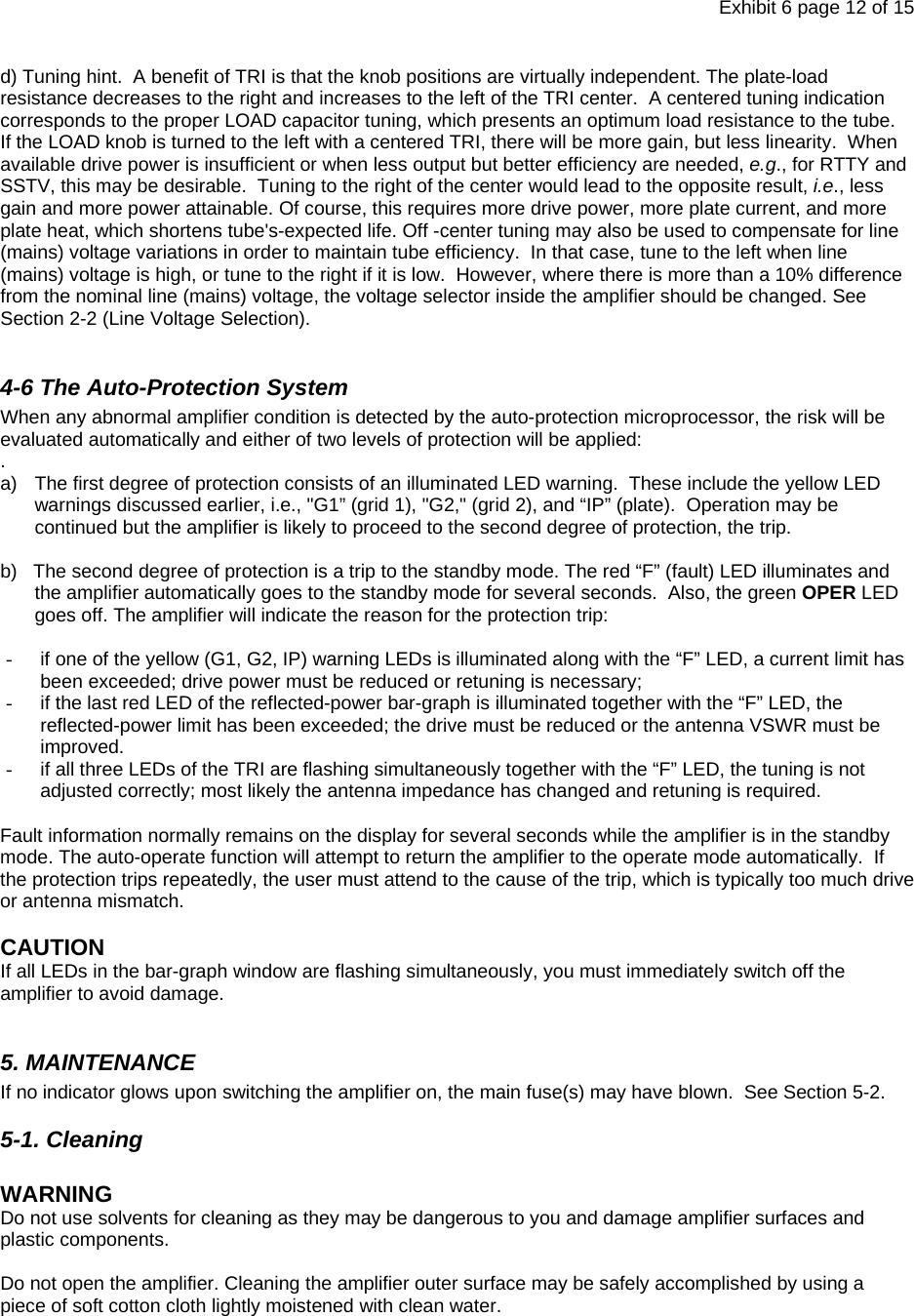 Exhibit 6 page 12 of 15 d) Tuning hint.  A benefit of TRI is that the knob positions are virtually independent. The plate-load resistance decreases to the right and increases to the left of the TRI center.  A centered tuning indication corresponds to the proper LOAD capacitor tuning, which presents an optimum load resistance to the tube.  If the LOAD knob is turned to the left with a centered TRI, there will be more gain, but less linearity.  When available drive power is insufficient or when less output but better efficiency are needed, e.g., for RTTY and SSTV, this may be desirable.  Tuning to the right of the center would lead to the opposite result, i.e., less gain and more power attainable. Of course, this requires more drive power, more plate current, and more plate heat, which shortens tube&apos;s-expected life. Off -center tuning may also be used to compensate for line (mains) voltage variations in order to maintain tube efficiency.  In that case, tune to the left when line (mains) voltage is high, or tune to the right if it is low.  However, where there is more than a 10% difference from the nominal line (mains) voltage, the voltage selector inside the amplifier should be changed. See Section 2-2 (Line Voltage Selection).  4-6 The Auto-Protection System When any abnormal amplifier condition is detected by the auto-protection microprocessor, the risk will be evaluated automatically and either of two levels of protection will be applied: . a)  The first degree of protection consists of an illuminated LED warning.  These include the yellow LED warnings discussed earlier, i.e., &quot;G1” (grid 1), &quot;G2,&quot; (grid 2), and “IP” (plate).  Operation may be continued but the amplifier is likely to proceed to the second degree of protection, the trip.    b)   The second degree of protection is a trip to the standby mode. The red “F” (fault) LED illuminates and the amplifier automatically goes to the standby mode for several seconds.  Also, the green OPER LED goes off. The amplifier will indicate the reason for the protection trip:  -  if one of the yellow (G1, G2, IP) warning LEDs is illuminated along with the “F” LED, a current limit has been exceeded; drive power must be reduced or retuning is necessary; -  if the last red LED of the reflected-power bar-graph is illuminated together with the “F” LED, the reflected-power limit has been exceeded; the drive must be reduced or the antenna VSWR must be improved. -  if all three LEDs of the TRI are flashing simultaneously together with the “F” LED, the tuning is not adjusted correctly; most likely the antenna impedance has changed and retuning is required.   Fault information normally remains on the display for several seconds while the amplifier is in the standby mode. The auto-operate function will attempt to return the amplifier to the operate mode automatically.  If the protection trips repeatedly, the user must attend to the cause of the trip, which is typically too much drive or antenna mismatch.   CAUTION  If all LEDs in the bar-graph window are flashing simultaneously, you must immediately switch off the amplifier to avoid damage.    5. MAINTENANCE If no indicator glows upon switching the amplifier on, the main fuse(s) may have blown.  See Section 5-2. 5-1. Cleaning  WARNING  Do not use solvents for cleaning as they may be dangerous to you and damage amplifier surfaces and plastic components.  Do not open the amplifier. Cleaning the amplifier outer surface may be safely accomplished by using a piece of soft cotton cloth lightly moistened with clean water.  