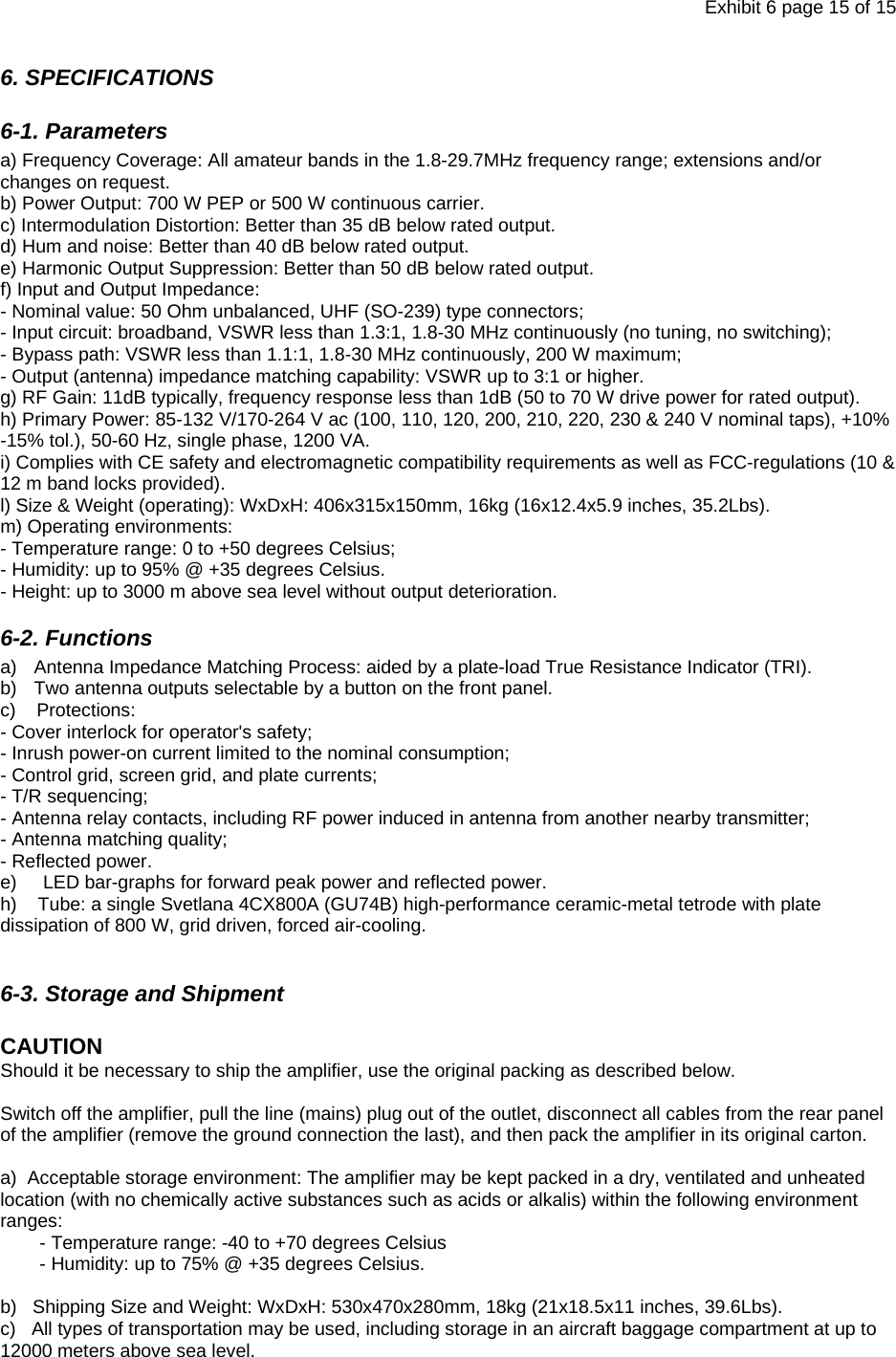 Exhibit 6 page 15 of 15 6. SPECIFICATIONS 6-1. Parameters a) Frequency Coverage: All amateur bands in the 1.8-29.7MHz frequency range; extensions and/or changes on request. b) Power Output: 700 W PEP or 500 W continuous carrier. c) Intermodulation Distortion: Better than 35 dB below rated output. d) Hum and noise: Better than 40 dB below rated output. e) Harmonic Output Suppression: Better than 50 dB below rated output. f) Input and Output Impedance: - Nominal value: 50 Ohm unbalanced, UHF (SO-239) type connectors; - Input circuit: broadband, VSWR less than 1.3:1, 1.8-30 MHz continuously (no tuning, no switching); - Bypass path: VSWR less than 1.1:1, 1.8-30 MHz continuously, 200 W maximum; - Output (antenna) impedance matching capability: VSWR up to 3:1 or higher. g) RF Gain: 11dB typically, frequency response less than 1dB (50 to 70 W drive power for rated output). h) Primary Power: 85-132 V/170-264 V ac (100, 110, 120, 200, 210, 220, 230 &amp; 240 V nominal taps), +10% -15% tol.), 50-60 Hz, single phase, 1200 VA.  i) Complies with CE safety and electromagnetic compatibility requirements as well as FCC-regulations (10 &amp; 12 m band locks provided). l) Size &amp; Weight (operating): WxDxH: 406x315x150mm, 16kg (16x12.4x5.9 inches, 35.2Lbs). m) Operating environments: - Temperature range: 0 to +50 degrees Celsius; - Humidity: up to 95% @ +35 degrees Celsius. - Height: up to 3000 m above sea level without output deterioration. 6-2. Functions a)  Antenna Impedance Matching Process: aided by a plate-load True Resistance Indicator (TRI). b)  Two antenna outputs selectable by a button on the front panel. c)    Protections:  - Cover interlock for operator&apos;s safety;  - Inrush power-on current limited to the nominal consumption; - Control grid, screen grid, and plate currents; - T/R sequencing; - Antenna relay contacts, including RF power induced in antenna from another nearby transmitter; - Antenna matching quality; - Reflected power. e)     LED bar-graphs for forward peak power and reflected power. h)    Tube: a single Svetlana 4CX800A (GU74B) high-performance ceramic-metal tetrode with plate dissipation of 800 W, grid driven, forced air-cooling.  6-3. Storage and Shipment  CAUTION   Should it be necessary to ship the amplifier, use the original packing as described below.  Switch off the amplifier, pull the line (mains) plug out of the outlet, disconnect all cables from the rear panel of the amplifier (remove the ground connection the last), and then pack the amplifier in its original carton.   a)  Acceptable storage environment: The amplifier may be kept packed in a dry, ventilated and unheated location (with no chemically active substances such as acids or alkalis) within the following environment ranges: - Temperature range: -40 to +70 degrees Celsius - Humidity: up to 75% @ +35 degrees Celsius.  b)   Shipping Size and Weight: WxDxH: 530x470x280mm, 18kg (21x18.5x11 inches, 39.6Lbs). c)   All types of transportation may be used, including storage in an aircraft baggage compartment at up to 12000 meters above sea level.   