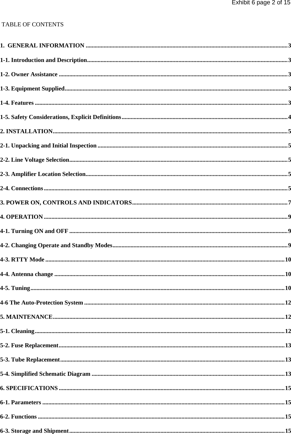 Exhibit 6 page 2 of 15  TABLE OF CONTENTS  1.  GENERAL INFORMATION .......................................................................................................................................3 1-1. Introduction and Description......................................................................................................................................3 1-2. Owner Assistance .........................................................................................................................................................3 1-3. Equipment Supplied.....................................................................................................................................................3 1-4. Features .........................................................................................................................................................................3 1-5. Safety Considerations, Explicit Definitions...............................................................................................................4 2. INSTALLATION.............................................................................................................................................................5 2-1. Unpacking and Initial Inspection ...............................................................................................................................5 2-2. Line Voltage Selection..................................................................................................................................................5 2-3. Amplifier Location Selection.......................................................................................................................................5 2-4. Connections...................................................................................................................................................................5 3. POWER ON, CONTROLS AND INDICATORS........................................................................................................7 4. OPERATION ...................................................................................................................................................................9 4-1. Turning ON and OFF ..................................................................................................................................................9 4-2. Changing Operate and Standby Modes.....................................................................................................................9 4-3. RTTY Mode ................................................................................................................................................................10 4-4. Antenna change ..........................................................................................................................................................10 4-5. Tuning..........................................................................................................................................................................10 4-6 The Auto-Protection System ......................................................................................................................................12 5. MAINTENANCE...........................................................................................................................................................12 5-1. Cleaning.......................................................................................................................................................................12 5-2. Fuse Replacement.......................................................................................................................................................13 5-3. Tube Replacement......................................................................................................................................................13 5-4. Simplified Schematic Diagram .................................................................................................................................13 6. SPECIFICATIONS .......................................................................................................................................................15 6-1. Parameters ..................................................................................................................................................................15 6-2. Functions .....................................................................................................................................................................15 6-3. Storage and Shipment................................................................................................................................................15 