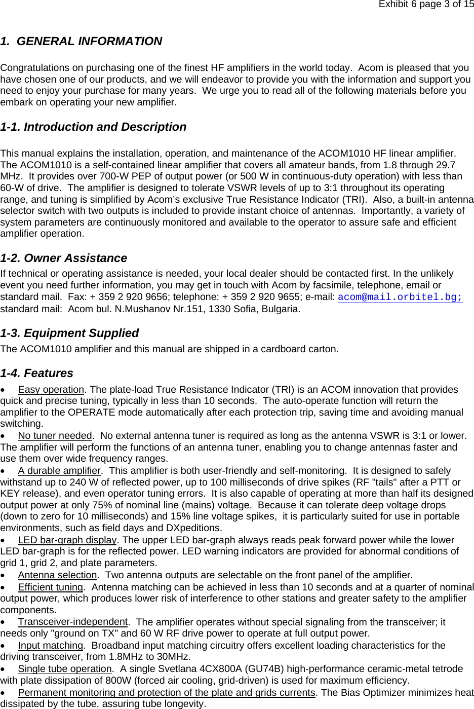 Exhibit 6 page 3 of 15 1.  GENERAL INFORMATION   Congratulations on purchasing one of the finest HF amplifiers in the world today.  Acom is pleased that you have chosen one of our products, and we will endeavor to provide you with the information and support you need to enjoy your purchase for many years.  We urge you to read all of the following materials before you embark on operating your new amplifier. 1-1. Introduction and Description  This manual explains the installation, operation, and maintenance of the ACOM1010 HF linear amplifier. The ACOM1010 is a self-contained linear amplifier that covers all amateur bands, from 1.8 through 29.7 MHz.  It provides over 700-W PEP of output power (or 500 W in continuous-duty operation) with less than 60-W of drive.  The amplifier is designed to tolerate VSWR levels of up to 3:1 throughout its operating range, and tuning is simplified by Acom’s exclusive True Resistance Indicator (TRI).  Also, a built-in antenna selector switch with two outputs is included to provide instant choice of antennas.  Importantly, a variety of system parameters are continuously monitored and available to the operator to assure safe and efficient amplifier operation. 1-2. Owner Assistance If technical or operating assistance is needed, your local dealer should be contacted first. In the unlikely event you need further information, you may get in touch with Acom by facsimile, telephone, email or standard mail.  Fax: + 359 2 920 9656; telephone: + 359 2 920 9655; e-mail: acom@mail.orbitel.bg; standard mail:  Acom bul. N.Mushanov Nr.151, 1330 Sofia, Bulgaria. 1-3. Equipment Supplied The ACOM1010 amplifier and this manual are shipped in a cardboard carton. 1-4. Features • Easy operation. The plate-load True Resistance Indicator (TRI) is an ACOM innovation that provides quick and precise tuning, typically in less than 10 seconds.  The auto-operate function will return the amplifier to the OPERATE mode automatically after each protection trip, saving time and avoiding manual switching. •  No tuner needed.  No external antenna tuner is required as long as the antenna VSWR is 3:1 or lower. The amplifier will perform the functions of an antenna tuner, enabling you to change antennas faster and use them over wide frequency ranges. • A durable amplifier.  This amplifier is both user-friendly and self-monitoring.  It is designed to safely withstand up to 240 W of reflected power, up to 100 milliseconds of drive spikes (RF &quot;tails&quot; after a PTT or KEY release), and even operator tuning errors.  It is also capable of operating at more than half its designed output power at only 75% of nominal line (mains) voltage.  Because it can tolerate deep voltage drops (down to zero for 10 milliseconds) and 15% line voltage spikes,  it is particularly suited for use in portable environments, such as field days and DXpeditions.  • LED bar-graph display. The upper LED bar-graph always reads peak forward power while the lower LED bar-graph is for the reflected power. LED warning indicators are provided for abnormal conditions of grid 1, grid 2, and plate parameters.   • Antenna selection.  Two antenna outputs are selectable on the front panel of the amplifier. • Efficient tuning.  Antenna matching can be achieved in less than 10 seconds and at a quarter of nominal output power, which produces lower risk of interference to other stations and greater safety to the amplifier components. • Transceiver-independent.  The amplifier operates without special signaling from the transceiver; it needs only &quot;ground on TX&quot; and 60 W RF drive power to operate at full output power. • Input matching.  Broadband input matching circuitry offers excellent loading characteristics for the driving transceiver, from 1.8MHz to 30MHz. •  Single tube operation.  A single Svetlana 4CX800A (GU74B) high-performance ceramic-metal tetrode with plate dissipation of 800W (forced air cooling, grid-driven) is used for maximum efficiency. •  Permanent monitoring and protection of the plate and grids currents. The Bias Optimizer minimizes heat dissipated by the tube, assuring tube longevity. 