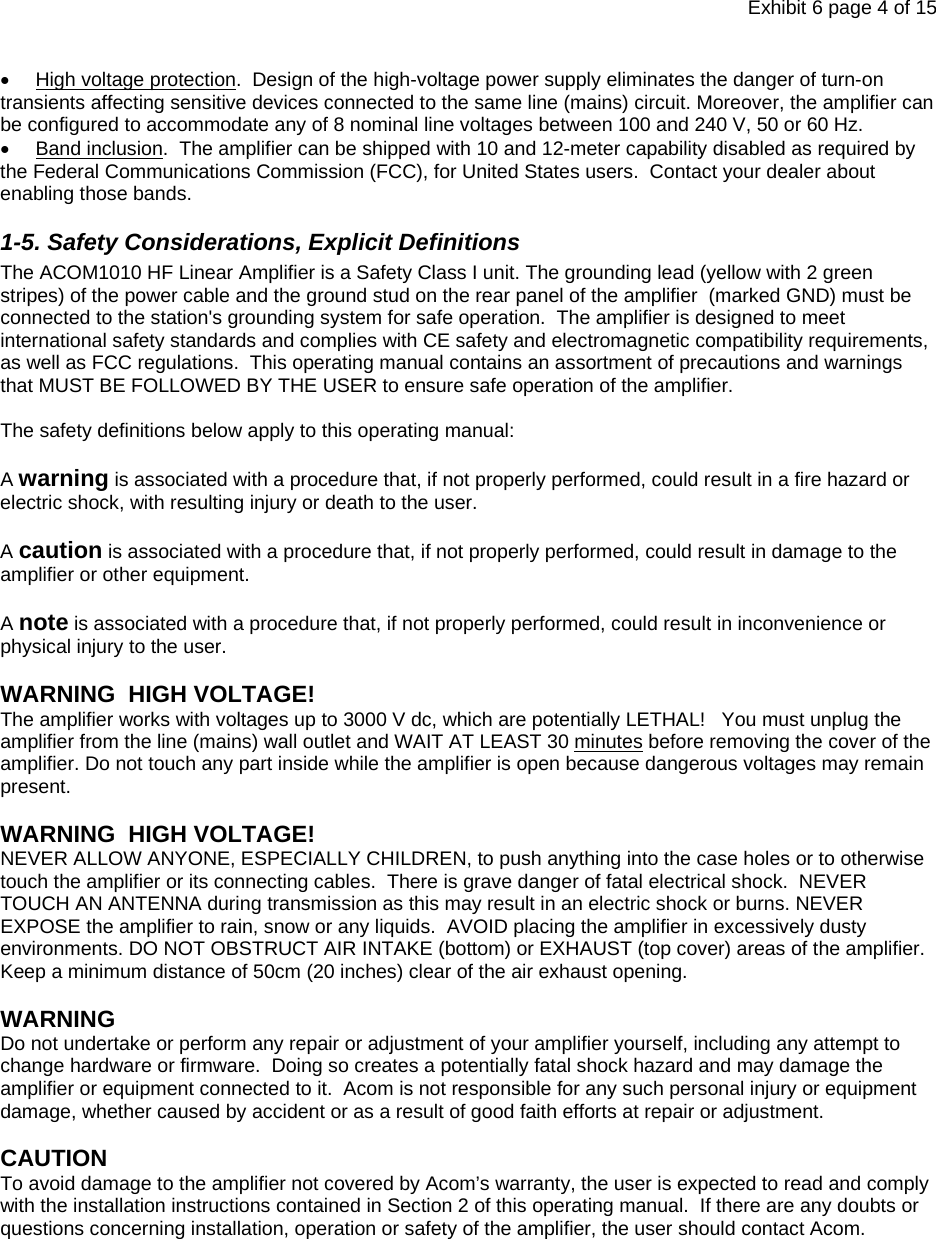 Exhibit 6 page 4 of 15 •  High voltage protection.  Design of the high-voltage power supply eliminates the danger of turn-on transients affecting sensitive devices connected to the same line (mains) circuit. Moreover, the amplifier can be configured to accommodate any of 8 nominal line voltages between 100 and 240 V, 50 or 60 Hz.  • Band inclusion.  The amplifier can be shipped with 10 and 12-meter capability disabled as required by the Federal Communications Commission (FCC), for United States users.  Contact your dealer about enabling those bands. 1-5. Safety Considerations, Explicit Definitions The ACOM1010 HF Linear Amplifier is a Safety Class I unit. The grounding lead (yellow with 2 green stripes) of the power cable and the ground stud on the rear panel of the amplifier  (marked GND) must be connected to the station&apos;s grounding system for safe operation.  The amplifier is designed to meet international safety standards and complies with CE safety and electromagnetic compatibility requirements, as well as FCC regulations.  This operating manual contains an assortment of precautions and warnings that MUST BE FOLLOWED BY THE USER to ensure safe operation of the amplifier.    The safety definitions below apply to this operating manual:  A warning is associated with a procedure that, if not properly performed, could result in a fire hazard or electric shock, with resulting injury or death to the user.  A caution is associated with a procedure that, if not properly performed, could result in damage to the amplifier or other equipment.  A note is associated with a procedure that, if not properly performed, could result in inconvenience or physical injury to the user.  WARNING  HIGH VOLTAGE!  The amplifier works with voltages up to 3000 V dc, which are potentially LETHAL!   You must unplug the amplifier from the line (mains) wall outlet and WAIT AT LEAST 30 minutes before removing the cover of the amplifier. Do not touch any part inside while the amplifier is open because dangerous voltages may remain present.   WARNING  HIGH VOLTAGE!  NEVER ALLOW ANYONE, ESPECIALLY CHILDREN, to push anything into the case holes or to otherwise touch the amplifier or its connecting cables.  There is grave danger of fatal electrical shock.  NEVER TOUCH AN ANTENNA during transmission as this may result in an electric shock or burns. NEVER EXPOSE the amplifier to rain, snow or any liquids.  AVOID placing the amplifier in excessively dusty environments. DO NOT OBSTRUCT AIR INTAKE (bottom) or EXHAUST (top cover) areas of the amplifier. Keep a minimum distance of 50cm (20 inches) clear of the air exhaust opening.  WARNING Do not undertake or perform any repair or adjustment of your amplifier yourself, including any attempt to change hardware or firmware.  Doing so creates a potentially fatal shock hazard and may damage the amplifier or equipment connected to it.  Acom is not responsible for any such personal injury or equipment damage, whether caused by accident or as a result of good faith efforts at repair or adjustment.   CAUTION  To avoid damage to the amplifier not covered by Acom’s warranty, the user is expected to read and comply with the installation instructions contained in Section 2 of this operating manual.  If there are any doubts or questions concerning installation, operation or safety of the amplifier, the user should contact Acom.       