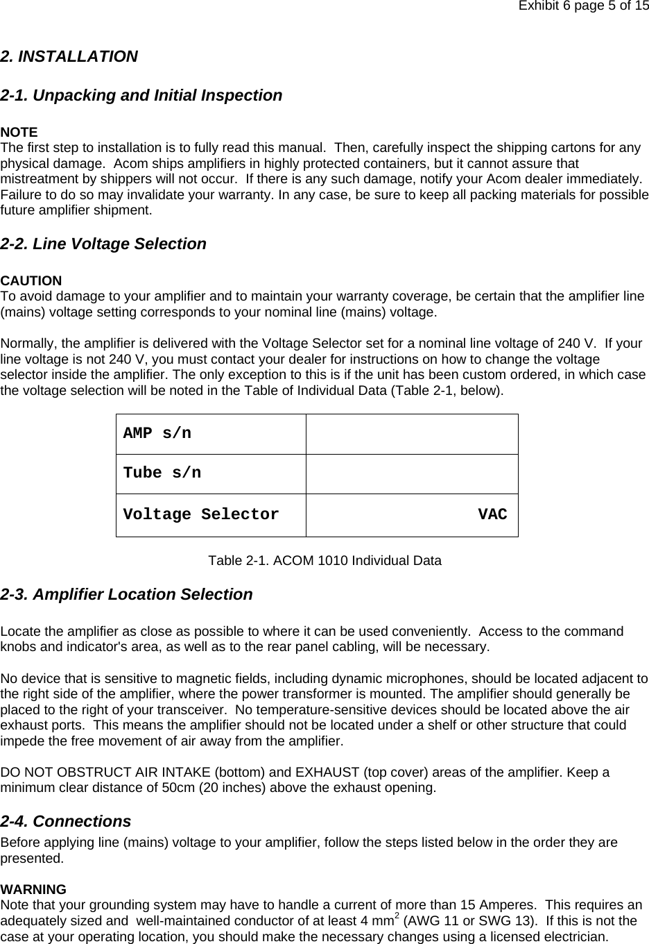 Exhibit 6 page 5 of 15 2. INSTALLATION 2-1. Unpacking and Initial Inspection  NOTE The first step to installation is to fully read this manual.  Then, carefully inspect the shipping cartons for any physical damage.  Acom ships amplifiers in highly protected containers, but it cannot assure that mistreatment by shippers will not occur.  If there is any such damage, notify your Acom dealer immediately.  Failure to do so may invalidate your warranty. In any case, be sure to keep all packing materials for possible future amplifier shipment.  2-2. Line Voltage Selection  CAUTION To avoid damage to your amplifier and to maintain your warranty coverage, be certain that the amplifier line (mains) voltage setting corresponds to your nominal line (mains) voltage.  Normally, the amplifier is delivered with the Voltage Selector set for a nominal line voltage of 240 V.  If your line voltage is not 240 V, you must contact your dealer for instructions on how to change the voltage selector inside the amplifier. The only exception to this is if the unit has been custom ordered, in which case the voltage selection will be noted in the Table of Individual Data (Table 2-1, below).    AMP s/n   Tube s/n  Voltage Selector                      VAC   Table 2-1. ACOM 1010 Individual Data 2-3. Amplifier Location Selection  Locate the amplifier as close as possible to where it can be used conveniently.  Access to the command knobs and indicator&apos;s area, as well as to the rear panel cabling, will be necessary.  No device that is sensitive to magnetic fields, including dynamic microphones, should be located adjacent to the right side of the amplifier, where the power transformer is mounted. The amplifier should generally be placed to the right of your transceiver.  No temperature-sensitive devices should be located above the air exhaust ports.  This means the amplifier should not be located under a shelf or other structure that could impede the free movement of air away from the amplifier.     DO NOT OBSTRUCT AIR INTAKE (bottom) and EXHAUST (top cover) areas of the amplifier. Keep a minimum clear distance of 50cm (20 inches) above the exhaust opening.  2-4. Connections  Before applying line (mains) voltage to your amplifier, follow the steps listed below in the order they are presented.    WARNING Note that your grounding system may have to handle a current of more than 15 Amperes.  This requires an adequately sized and  well-maintained conductor of at least 4 mm2 (AWG 11 or SWG 13).  If this is not the case at your operating location, you should make the necessary changes using a licensed electrician.     