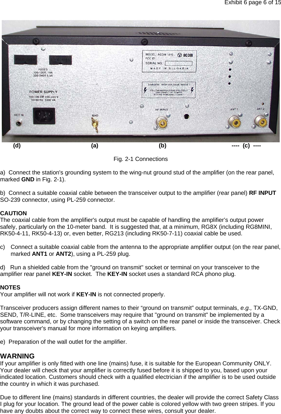 Exhibit 6 page 6 of 15          (d)                                           (a)                                     (b)                                        ----  (c)  ----  Fig. 2-1 Connections  a)  Connect the station&apos;s grounding system to the wing-nut ground stud of the amplifier (on the rear panel, marked GND in Fig. 2-1).  b)  Connect a suitable coaxial cable between the transceiver output to the amplifier (rear panel) RF INPUT SO-239 connector, using PL-259 connector.  CAUTION The coaxial cable from the amplifier&apos;s output must be capable of handling the amplifier’s output power safely, particularly on the 10-meter band.  It is suggested that, at a minimum, RG8X (including RG8MINI, RK50-4-11, RK50-4-13) or, even better, RG213 (including RK50-7-11) coaxial cable be used.  c)  Connect a suitable coaxial cable from the antenna to the appropriate amplifier output (on the rear panel, marked ANT1 or ANT2), using a PL-259 plug.  d)   Run a shielded cable from the &quot;ground on transmit&quot; socket or terminal on your transceiver to the amplifier rear panel KEY-IN socket.  The KEY-IN socket uses a standard RCA phono plug.  NOTES Your amplifier will not work if KEY-IN is not connected properly.  Transceiver producers assign different names to their “ground on transmit” output terminals, e.g., TX-GND, SEND, T/R-LINE, etc.  Some transceivers may require that &quot;ground on transmit&quot; be implemented by a software command, or by changing the setting of a switch on the rear panel or inside the transceiver. Check your transceiver&apos;s manual for more information on keying amplifiers.  e)  Preparation of the wall outlet for the amplifier.  WARNING If your amplifier is only fitted with one line (mains) fuse, it is suitable for the European Community ONLY. Your dealer will check that your amplifier is correctly fused before it is shipped to you, based upon your indicated location. Customers should check with a qualified electrician if the amplifier is to be used outside the country in which it was purchased.  Due to different line (mains) standards in different countries, the dealer will provide the correct Safety Class I plug for your location. The ground lead of the power cable is colored yellow with two green stripes. If you have any doubts about the correct way to connect these wires, consult your dealer.   