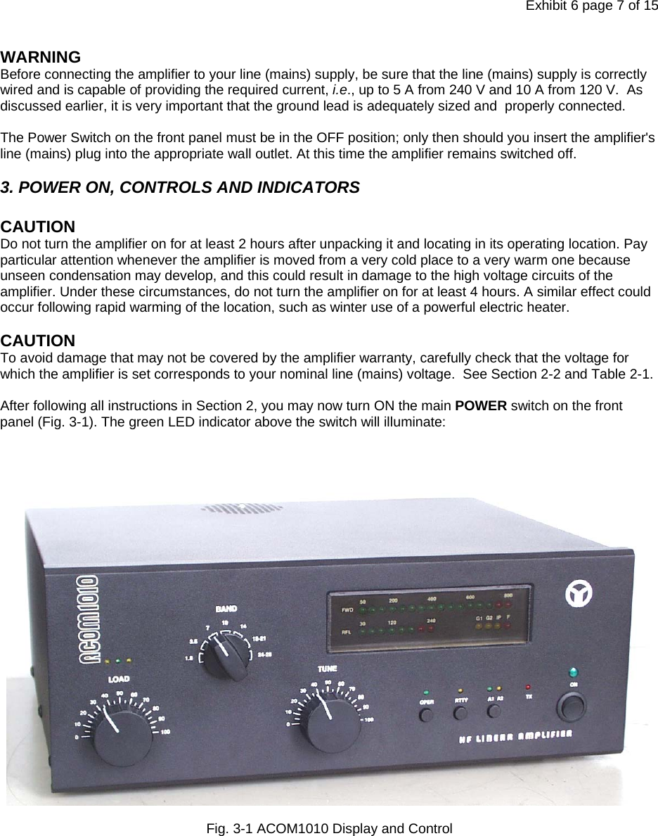 Exhibit 6 page 7 of 15 WARNING Before connecting the amplifier to your line (mains) supply, be sure that the line (mains) supply is correctly wired and is capable of providing the required current, i.e., up to 5 A from 240 V and 10 A from 120 V.  As discussed earlier, it is very important that the ground lead is adequately sized and  properly connected.  The Power Switch on the front panel must be in the OFF position; only then should you insert the amplifier&apos;s line (mains) plug into the appropriate wall outlet. At this time the amplifier remains switched off.   3. POWER ON, CONTROLS AND INDICATORS  CAUTION  Do not turn the amplifier on for at least 2 hours after unpacking it and locating in its operating location. Pay particular attention whenever the amplifier is moved from a very cold place to a very warm one because unseen condensation may develop, and this could result in damage to the high voltage circuits of the amplifier. Under these circumstances, do not turn the amplifier on for at least 4 hours. A similar effect could occur following rapid warming of the location, such as winter use of a powerful electric heater.  CAUTION  To avoid damage that may not be covered by the amplifier warranty, carefully check that the voltage for which the amplifier is set corresponds to your nominal line (mains) voltage.  See Section 2-2 and Table 2-1.  After following all instructions in Section 2, you may now turn ON the main POWER switch on the front panel (Fig. 3-1). The green LED indicator above the switch will illuminate:       Fig. 3-1 ACOM1010 Display and Control    