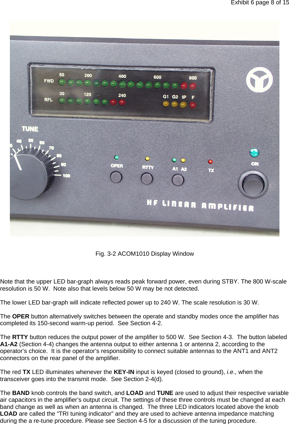 Exhibit 6 page 8 of 15   Fig. 3-2 ACOM1010 Display Window    Note that the upper LED bar-graph always reads peak forward power, even during STBY. The 800 W-scale resolution is 50 W.  Note also that levels below 50 W may be not detected.  The lower LED bar-graph will indicate reflected power up to 240 W. The scale resolution is 30 W.  The OPER button alternatively switches between the operate and standby modes once the amplifier has completed its 150-second warm-up period.  See Section 4-2.  The RTTY button reduces the output power of the amplifier to 500 W.  See Section 4-3.  The button labeled A1-A2 (Section 4-4) changes the antenna output to either antenna 1 or antenna 2, according to the operator’s choice.  It is the operator’s responsibility to connect suitable antennas to the ANT1 and ANT2 connectors on the rear panel of the amplifier.  The red TX LED illuminates whenever the KEY-IN input is keyed (closed to ground), i.e., when the transceiver goes into the transmit mode.  See Section 2-4(d).  The BAND knob controls the band switch, and LOAD and TUNE are used to adjust their respective variable air capacitors in the amplifier’s output circuit. The settings of these three controls must be changed at each band change as well as when an antenna is changed.  The three LED indicators located above the knob LOAD are called the “TRI tuning indicator” and they are used to achieve antenna impedance matching during the a re-tune procedure. Please see Section 4-5 for a discussion of the tuning procedure.   