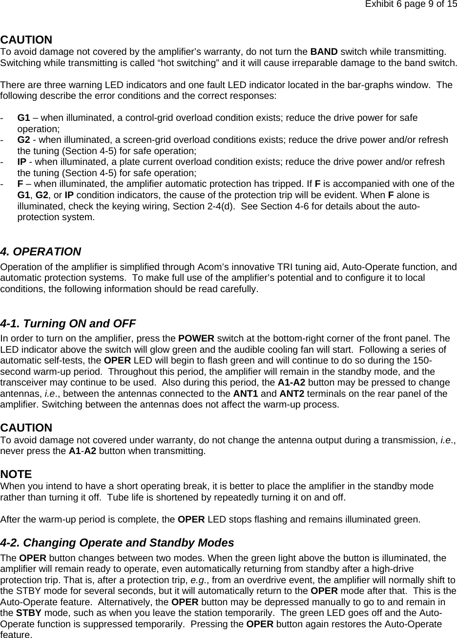 Exhibit 6 page 9 of 15 CAUTION To avoid damage not covered by the amplifier’s warranty, do not turn the BAND switch while transmitting.  Switching while transmitting is called “hot switching” and it will cause irreparable damage to the band switch.  There are three warning LED indicators and one fault LED indicator located in the bar-graphs window.  The following describe the error conditions and the correct responses:  - G1 – when illuminated, a control-grid overload condition exists; reduce the drive power for safe operation; - G2 - when illuminated, a screen-grid overload conditions exists; reduce the drive power and/or refresh the tuning (Section 4-5) for safe operation; - IP - when illuminated, a plate current overload condition exists; reduce the drive power and/or refresh the tuning (Section 4-5) for safe operation; - F – when illuminated, the amplifier automatic protection has tripped. If F is accompanied with one of the G1, G2, or IP condition indicators, the cause of the protection trip will be evident. When F alone is illuminated, check the keying wiring, Section 2-4(d).  See Section 4-6 for details about the auto-protection system.  4. OPERATION Operation of the amplifier is simplified through Acom’s innovative TRI tuning aid, Auto-Operate function, and automatic protection systems.  To make full use of the amplifier’s potential and to configure it to local conditions, the following information should be read carefully.  4-1. Turning ON and OFF In order to turn on the amplifier, press the POWER switch at the bottom-right corner of the front panel. The LED indicator above the switch will glow green and the audible cooling fan will start.  Following a series of automatic self-tests, the OPER LED will begin to flash green and will continue to do so during the 150-second warm-up period.  Throughout this period, the amplifier will remain in the standby mode, and the transceiver may continue to be used.  Also during this period, the A1-A2 button may be pressed to change antennas, i.e., between the antennas connected to the ANT1 and ANT2 terminals on the rear panel of the amplifier. Switching between the antennas does not affect the warm-up process.    CAUTION  To avoid damage not covered under warranty, do not change the antenna output during a transmission, i.e., never press the A1-A2 button when transmitting.  NOTE  When you intend to have a short operating break, it is better to place the amplifier in the standby mode rather than turning it off.  Tube life is shortened by repeatedly turning it on and off.   After the warm-up period is complete, the OPER LED stops flashing and remains illuminated green. 4-2. Changing Operate and Standby Modes The OPER button changes between two modes. When the green light above the button is illuminated, the amplifier will remain ready to operate, even automatically returning from standby after a high-drive protection trip. That is, after a protection trip, e.g., from an overdrive event, the amplifier will normally shift to the STBY mode for several seconds, but it will automatically return to the OPER mode after that.  This is the Auto-Operate feature.  Alternatively, the OPER button may be depressed manually to go to and remain in the STBY mode, such as when you leave the station temporarily.  The green LED goes off and the Auto-Operate function is suppressed temporarily.  Pressing the OPER button again restores the Auto-Operate feature.   