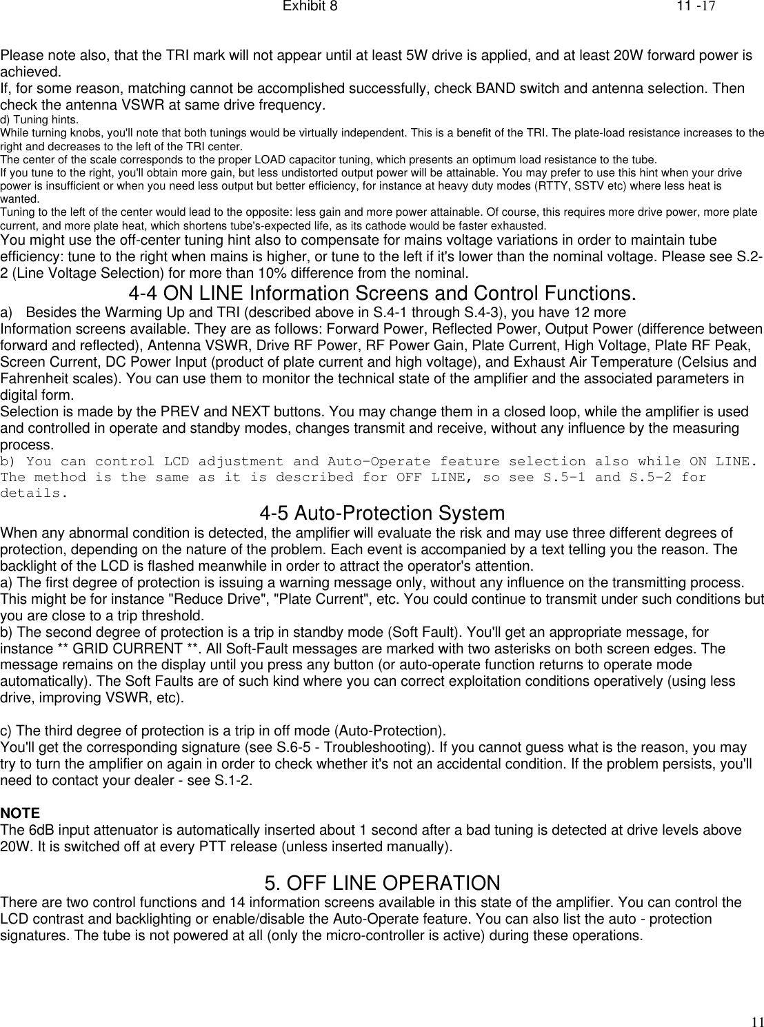 Exhibit 8    11 -1711Please note also, that the TRI mark will not appear until at least 5W drive is applied, and at least 20W forward power isachieved.If, for some reason, matching cannot be accomplished successfully, check BAND switch and antenna selection. Thencheck the antenna VSWR at same drive frequency.d) Tuning hints.While turning knobs, you&apos;ll note that both tunings would be virtually independent. This is a benefit of the TRI. The plate-load resistance increases to theright and decreases to the left of the TRI center.The center of the scale corresponds to the proper LOAD capacitor tuning, which presents an optimum load resistance to the tube.If you tune to the right, you&apos;ll obtain more gain, but less undistorted output power will be attainable. You may prefer to use this hint when your drivepower is insufficient or when you need less output but better efficiency, for instance at heavy duty modes (RTTY, SSTV etc) where less heat iswanted.Tuning to the left of the center would lead to the opposite: less gain and more power attainable. Of course, this requires more drive power, more platecurrent, and more plate heat, which shortens tube&apos;s-expected life, as its cathode would be faster exhausted.You might use the off-center tuning hint also to compensate for mains voltage variations in order to maintain tubeefficiency: tune to the right when mains is higher, or tune to the left if it&apos;s lower than the nominal voltage. Please see S.2-2 (Line Voltage Selection) for more than 10% difference from the nominal.4-4 ON LINE Information Screens and Control Functions.a) Besides the Warming Up and TRI (described above in S.4-1 through S.4-3), you have 12 moreInformation screens available. They are as follows: Forward Power, Reflected Power, Output Power (difference betweenforward and reflected), Antenna VSWR, Drive RF Power, RF Power Gain, Plate Current, High Voltage, Plate RF Peak,Screen Current, DC Power Input (product of plate current and high voltage), and Exhaust Air Temperature (Celsius andFahrenheit scales). You can use them to monitor the technical state of the amplifier and the associated parameters indigital form.Selection is made by the PREV and NEXT buttons. You may change them in a closed loop, while the amplifier is usedand controlled in operate and standby modes, changes transmit and receive, without any influence by the measuringprocess.b) You can control LCD adjustment and Auto-Operate feature selection also while ON LINE.The method is the same as it is described for OFF LINE, so see S.5-1 and S.5-2 fordetails. 4-5 Auto-Protection SystemWhen any abnormal condition is detected, the amplifier will evaluate the risk and may use three different degrees ofprotection, depending on the nature of the problem. Each event is accompanied by a text telling you the reason. Thebacklight of the LCD is flashed meanwhile in order to attract the operator&apos;s attention.a) The first degree of protection is issuing a warning message only, without any influence on the transmitting process.This might be for instance &quot;Reduce Drive&quot;, &quot;Plate Current&quot;, etc. You could continue to transmit under such conditions butyou are close to a trip threshold.b) The second degree of protection is a trip in standby mode (Soft Fault). You&apos;ll get an appropriate message, forinstance ** GRID CURRENT **. All Soft-Fault messages are marked with two asterisks on both screen edges. Themessage remains on the display until you press any button (or auto-operate function returns to operate modeautomatically). The Soft Faults are of such kind where you can correct exploitation conditions operatively (using lessdrive, improving VSWR, etc).c) The third degree of protection is a trip in off mode (Auto-Protection).You&apos;ll get the corresponding signature (see S.6-5 - Troubleshooting). If you cannot guess what is the reason, you maytry to turn the amplifier on again in order to check whether it&apos;s not an accidental condition. If the problem persists, you&apos;llneed to contact your dealer - see S.1-2.NOTEThe 6dB input attenuator is automatically inserted about 1 second after a bad tuning is detected at drive levels above20W. It is switched off at every PTT release (unless inserted manually).5. OFF LINE OPERATIONThere are two control functions and 14 information screens available in this state of the amplifier. You can control theLCD contrast and backlighting or enable/disable the Auto-Operate feature. You can also list the auto - protectionsignatures. The tube is not powered at all (only the micro-controller is active) during these operations.