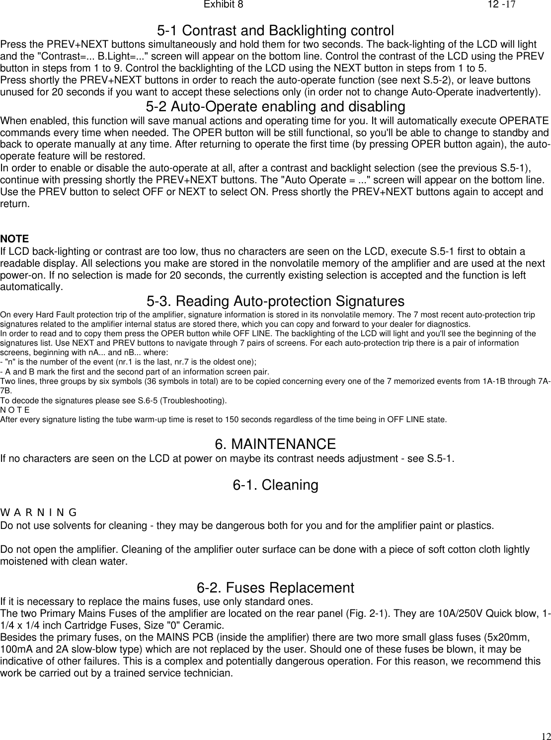 Exhibit 8    12 -17125-1 Contrast and Backlighting controlPress the PREV+NEXT buttons simultaneously and hold them for two seconds. The back-lighting of the LCD will lightand the &quot;Contrast=... B.Light=...&quot; screen will appear on the bottom line. Control the contrast of the LCD using the PREVbutton in steps from 1 to 9. Control the backlighting of the LCD using the NEXT button in steps from 1 to 5.Press shortly the PREV+NEXT buttons in order to reach the auto-operate function (see next S.5-2), or leave buttonsunused for 20 seconds if you want to accept these selections only (in order not to change Auto-Operate inadvertently).5-2 Auto-Operate enabling and disablingWhen enabled, this function will save manual actions and operating time for you. It will automatically execute OPERATEcommands every time when needed. The OPER button will be still functional, so you&apos;ll be able to change to standby andback to operate manually at any time. After returning to operate the first time (by pressing OPER button again), the auto-operate feature will be restored.In order to enable or disable the auto-operate at all, after a contrast and backlight selection (see the previous S.5-1),continue with pressing shortly the PREV+NEXT buttons. The &quot;Auto Operate = ...&quot; screen will appear on the bottom line.Use the PREV button to select OFF or NEXT to select ON. Press shortly the PREV+NEXT buttons again to accept andreturn.NOTEIf LCD back-lighting or contrast are too low, thus no characters are seen on the LCD, execute S.5-1 first to obtain areadable display. All selections you make are stored in the nonvolatile memory of the amplifier and are used at the nextpower-on. If no selection is made for 20 seconds, the currently existing selection is accepted and the function is leftautomatically. 5-3. Reading Auto-protection SignaturesOn every Hard Fault protection trip of the amplifier, signature information is stored in its nonvolatile memory. The 7 most recent auto-protection tripsignatures related to the amplifier internal status are stored there, which you can copy and forward to your dealer for diagnostics.In order to read and to copy them press the OPER button while OFF LINE. The backlighting of the LCD will light and you&apos;ll see the beginning of thesignatures list. Use NEXT and PREV buttons to navigate through 7 pairs of screens. For each auto-protection trip there is a pair of informationscreens, beginning with nA... and nB... where:- &quot;n&quot; is the number of the event (nr.1 is the last, nr.7 is the oldest one);- A and B mark the first and the second part of an information screen pair.Two lines, three groups by six symbols (36 symbols in total) are to be copied concerning every one of the 7 memorized events from 1A-1B through 7A-7B.To decode the signatures please see S.6-5 (Troubleshooting).N O T EAfter every signature listing the tube warm-up time is reset to 150 seconds regardless of the time being in OFF LINE state.6. MAINTENANCEIf no characters are seen on the LCD at power on maybe its contrast needs adjustment - see S.5-1.6-1. CleaningW A R N I N GDo not use solvents for cleaning - they may be dangerous both for you and for the amplifier paint or plastics.Do not open the amplifier. Cleaning of the amplifier outer surface can be done with a piece of soft cotton cloth lightlymoistened with clean water.6-2. Fuses ReplacementIf it is necessary to replace the mains fuses, use only standard ones.The two Primary Mains Fuses of the amplifier are located on the rear panel (Fig. 2-1). They are 10A/250V Quick blow, 1-1/4 x 1/4 inch Cartridge Fuses, Size &quot;0&quot; Ceramic.Besides the primary fuses, on the MAINS PCB (inside the amplifier) there are two more small glass fuses (5x20mm,100mA and 2A slow-blow type) which are not replaced by the user. Should one of these fuses be blown, it may beindicative of other failures. This is a complex and potentially dangerous operation. For this reason, we recommend thiswork be carried out by a trained service technician.