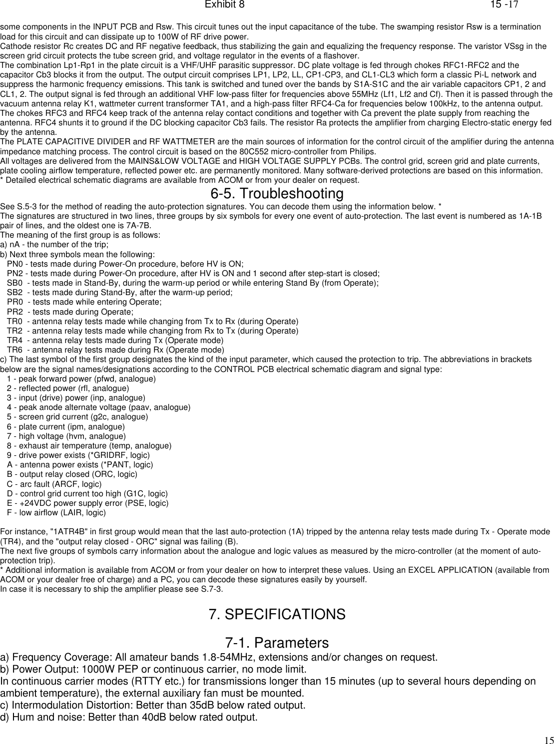 Exhibit 8    15 -1715some components in the INPUT PCB and Rsw. This circuit tunes out the input capacitance of the tube. The swamping resistor Rsw is a terminationload for this circuit and can dissipate up to 100W of RF drive power.Cathode resistor Rc creates DC and RF negative feedback, thus stabilizing the gain and equalizing the frequency response. The varistor VSsg in thescreen grid circuit protects the tube screen grid, and voltage regulator in the events of a flashover.The combination Lp1-Rp1 in the plate circuit is a VHF/UHF parasitic suppressor. DC plate voltage is fed through chokes RFC1-RFC2 and thecapacitor Cb3 blocks it from the output. The output circuit comprises LP1, LP2, LL, CP1-CP3, and CL1-CL3 which form a classic Pi-L network andsuppress the harmonic frequency emissions. This tank is switched and tuned over the bands by S1A-S1C and the air variable capacitors CP1, 2 andCL1, 2. The output signal is fed through an additional VHF low-pass filter for frequencies above 55MHz (Lf1, Lf2 and Cf). Then it is passed through thevacuum antenna relay K1, wattmeter current transformer TA1, and a high-pass filter RFC4-Ca for frequencies below 100kHz, to the antenna output.The chokes RFC3 and RFC4 keep track of the antenna relay contact conditions and together with Ca prevent the plate supply from reaching theantenna. RFC4 shunts it to ground if the DC blocking capacitor Cb3 fails. The resistor Ra protects the amplifier from charging Electro-static energy fedby the antenna.The PLATE CAPACITIVE DIVIDER and RF WATTMETER are the main sources of information for the control circuit of the amplifier during the antennaimpedance matching process. The control circuit is based on the 80C552 micro-controller from Philips.All voltages are delivered from the MAINS&amp;LOW VOLTAGE and HIGH VOLTAGE SUPPLY PCBs. The control grid, screen grid and plate currents,plate cooling airflow temperature, reflected power etc. are permanently monitored. Many software-derived protections are based on this information.* Detailed electrical schematic diagrams are available from ACOM or from your dealer on request.6-5. TroubleshootingSee S.5-3 for the method of reading the auto-protection signatures. You can decode them using the information below. *The signatures are structured in two lines, three groups by six symbols for every one event of auto-protection. The last event is numbered as 1A-1Bpair of lines, and the oldest one is 7A-7B.The meaning of the first group is as follows:a) nA - the number of the trip;b) Next three symbols mean the following:   PN0 - tests made during Power-On procedure, before HV is ON;   PN2 - tests made during Power-On procedure, after HV is ON and 1 second after step-start is closed;   SB0  - tests made in Stand-By, during the warm-up period or while entering Stand By (from Operate);   SB2  - tests made during Stand-By, after the warm-up period;   PR0  - tests made while entering Operate;   PR2  - tests made during Operate;   TR0  - antenna relay tests made while changing from Tx to Rx (during Operate)   TR2  - antenna relay tests made while changing from Rx to Tx (during Operate)   TR4  - antenna relay tests made during Tx (Operate mode)   TR6  - antenna relay tests made during Rx (Operate mode)c) The last symbol of the first group designates the kind of the input parameter, which caused the protection to trip. The abbreviations in bracketsbelow are the signal names/designations according to the CONTROL PCB electrical schematic diagram and signal type:   1 - peak forward power (pfwd, analogue)   2 - reflected power (rfl, analogue)   3 - input (drive) power (inp, analogue)   4 - peak anode alternate voltage (paav, analogue)   5 - screen grid current (g2c, analogue)   6 - plate current (ipm, analogue)   7 - high voltage (hvm, analogue)   8 - exhaust air temperature (temp, analogue)   9 - drive power exists (*GRIDRF, logic)   A - antenna power exists (*PANT, logic)   B - output relay closed (ORC, logic)   C - arc fault (ARCF, logic)   D - control grid current too high (G1C, logic)   E - +24VDC power supply error (PSE, logic)   F - low airflow (LAIR, logic)For instance, &quot;1ATR4B&quot; in first group would mean that the last auto-protection (1A) tripped by the antenna relay tests made during Tx - Operate mode(TR4), and the &quot;output relay closed - ORC&quot; signal was failing (B).The next five groups of symbols carry information about the analogue and logic values as measured by the micro-controller (at the moment of auto-protection trip).* Additional information is available from ACOM or from your dealer on how to interpret these values. Using an EXCEL APPLICATION (available fromACOM or your dealer free of charge) and a PC, you can decode these signatures easily by yourself.In case it is necessary to ship the amplifier please see S.7-3.7. SPECIFICATIONS7-1. Parametersa) Frequency Coverage: All amateur bands 1.8-54MHz, extensions and/or changes on request.b) Power Output: 1000W PEP or continuous carrier, no mode limit.In continuous carrier modes (RTTY etc.) for transmissions longer than 15 minutes (up to several hours depending onambient temperature), the external auxiliary fan must be mounted.c) Intermodulation Distortion: Better than 35dB below rated output.d) Hum and noise: Better than 40dB below rated output.