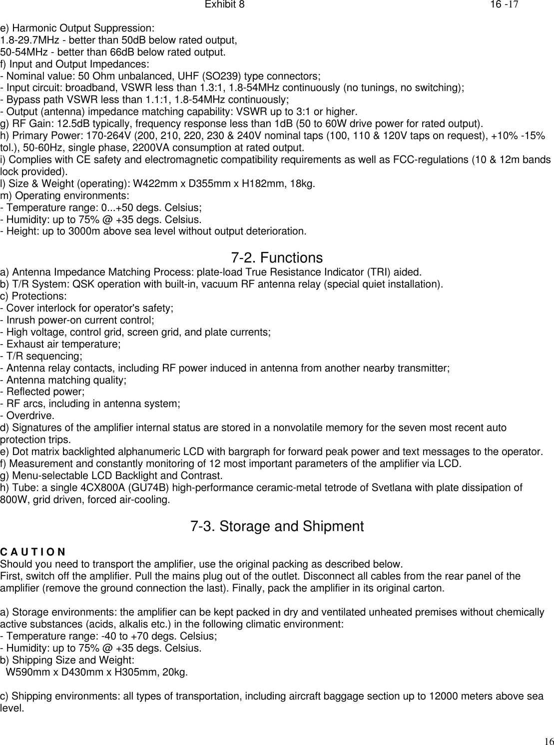 Exhibit 8    16 -1716e) Harmonic Output Suppression:1.8-29.7MHz - better than 50dB below rated output,50-54MHz - better than 66dB below rated output.f) Input and Output Impedances:- Nominal value: 50 Ohm unbalanced, UHF (SO239) type connectors;- Input circuit: broadband, VSWR less than 1.3:1, 1.8-54MHz continuously (no tunings, no switching);- Bypass path VSWR less than 1.1:1, 1.8-54MHz continuously;- Output (antenna) impedance matching capability: VSWR up to 3:1 or higher.g) RF Gain: 12.5dB typically, frequency response less than 1dB (50 to 60W drive power for rated output).h) Primary Power: 170-264V (200, 210, 220, 230 &amp; 240V nominal taps (100, 110 &amp; 120V taps on request), +10% -15%tol.), 50-60Hz, single phase, 2200VA consumption at rated output.i) Complies with CE safety and electromagnetic compatibility requirements as well as FCC-regulations (10 &amp; 12m bandslock provided).l) Size &amp; Weight (operating): W422mm x D355mm x H182mm, 18kg.m) Operating environments:- Temperature range: 0...+50 degs. Celsius;- Humidity: up to 75% @ +35 degs. Celsius.- Height: up to 3000m above sea level without output deterioration.7-2. Functionsa) Antenna Impedance Matching Process: plate-load True Resistance Indicator (TRI) aided.b) T/R System: QSK operation with built-in, vacuum RF antenna relay (special quiet installation).c) Protections:- Cover interlock for operator&apos;s safety;- Inrush power-on current control;- High voltage, control grid, screen grid, and plate currents;- Exhaust air temperature;- T/R sequencing;- Antenna relay contacts, including RF power induced in antenna from another nearby transmitter;- Antenna matching quality;- Reflected power;- RF arcs, including in antenna system;- Overdrive.d) Signatures of the amplifier internal status are stored in a nonvolatile memory for the seven most recent autoprotection trips.e) Dot matrix backlighted alphanumeric LCD with bargraph for forward peak power and text messages to the operator.f) Measurement and constantly monitoring of 12 most important parameters of the amplifier via LCD.g) Menu-selectable LCD Backlight and Contrast.h) Tube: a single 4CX800A (GU74B) high-performance ceramic-metal tetrode of Svetlana with plate dissipation of800W, grid driven, forced air-cooling.7-3. Storage and ShipmentC A U T I O NShould you need to transport the amplifier, use the original packing as described below.First, switch off the amplifier. Pull the mains plug out of the outlet. Disconnect all cables from the rear panel of theamplifier (remove the ground connection the last). Finally, pack the amplifier in its original carton.a) Storage environments: the amplifier can be kept packed in dry and ventilated unheated premises without chemicallyactive substances (acids, alkalis etc.) in the following climatic environment:- Temperature range: -40 to +70 degs. Celsius;- Humidity: up to 75% @ +35 degs. Celsius.b) Shipping Size and Weight:  W590mm x D430mm x H305mm, 20kg.c) Shipping environments: all types of transportation, including aircraft baggage section up to 12000 meters above sealevel.