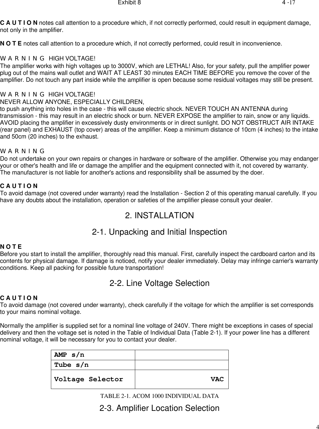 Exhibit 8    4 -174C A U T I O N notes call attention to a procedure which, if not correctly performed, could result in equipment damage,not only in the amplifier.N O T E notes call attention to a procedure which, if not correctly performed, could result in inconvenience.W A R N I N G  HIGH VOLTAGE!The amplifier works with high voltages up to 3000V, which are LETHAL! Also, for your safety, pull the amplifier powerplug out of the mains wall outlet and WAIT AT LEAST 30 minutes EACH TIME BEFORE you remove the cover of theamplifier. Do not touch any part inside while the amplifier is open because some residual voltages may still be present.W A R N I N G  HIGH VOLTAGE!NEVER ALLOW ANYONE, ESPECIALLY CHILDREN,to push anything into holes in the case - this will cause electric shock. NEVER TOUCH AN ANTENNA duringtransmission - this may result in an electric shock or burn. NEVER EXPOSE the amplifier to rain, snow or any liquids.AVOID placing the amplifier in excessively dusty environments or in direct sunlight. DO NOT OBSTRUCT AIR INTAKE(rear panel) and EXHAUST (top cover) areas of the amplifier. Keep a minimum distance of 10cm (4 inches) to the intakeand 50cm (20 inches) to the exhaust.W A R N I N GDo not undertake on your own repairs or changes in hardware or software of the amplifier. Otherwise you may endangeryour or other&apos;s health and life or damage the amplifier and the equipment connected with it, not covered by warranty.The manufacturer is not liable for another&apos;s actions and responsibility shall be assumed by the doer.C A U T I O NTo avoid damage (not covered under warranty) read the Installation - Section 2 of this operating manual carefully. If youhave any doubts about the installation, operation or safeties of the amplifier please consult your dealer.2. INSTALLATION2-1. Unpacking and Initial InspectionN O T EBefore you start to install the amplifier, thoroughly read this manual. First, carefully inspect the cardboard carton and itscontents for physical damage. If damage is noticed, notify your dealer immediately. Delay may infringe carrier&apos;s warrantyconditions. Keep all packing for possible future transportation!2-2. Line Voltage SelectionC A U T I O NTo avoid damage (not covered under warranty), check carefully if the voltage for which the amplifier is set correspondsto your mains nominal voltage.Normally the amplifier is supplied set for a nominal line voltage of 240V. There might be exceptions in cases of specialdelivery and then the voltage set is noted in the Table of Individual Data (Table 2-1). If your power line has a differentnominal voltage, it will be necessary for you to contact your dealer.AMP s/nTube s/nVoltage Selector                     VACTABLE 2-1. ACOM 1000 INDIVIDUAL DATA2-3. Amplifier Location Selection