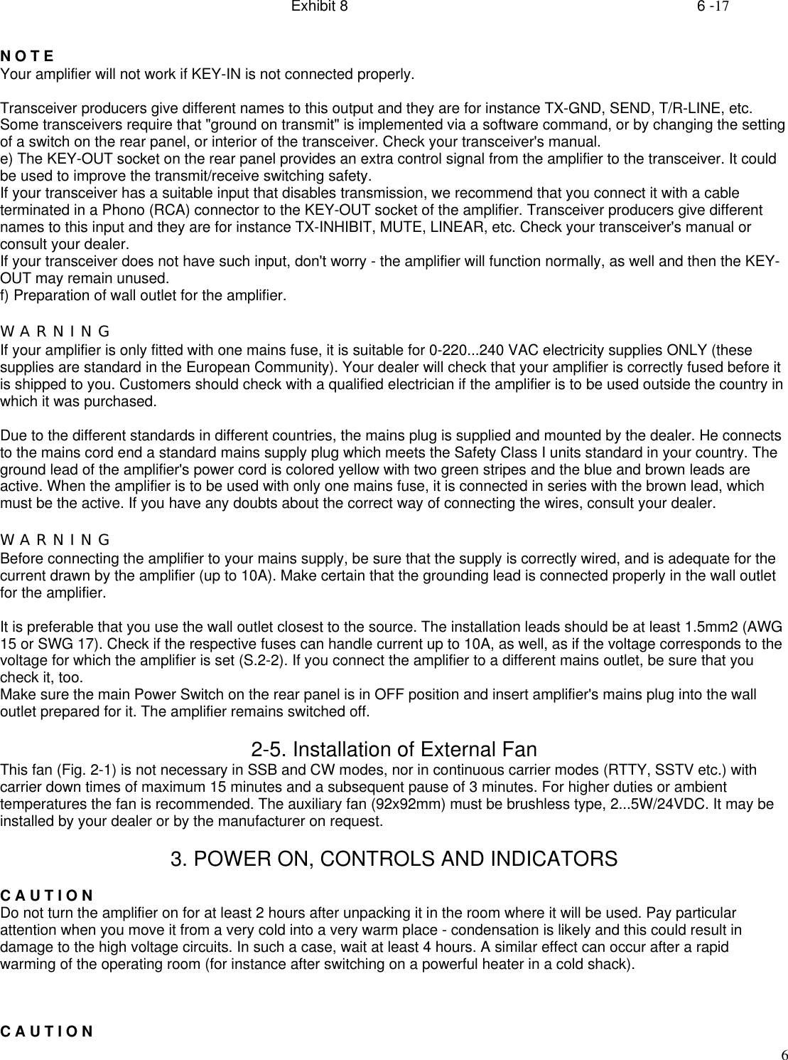 Exhibit 8    6 -176N O T EYour amplifier will not work if KEY-IN is not connected properly.Transceiver producers give different names to this output and they are for instance TX-GND, SEND, T/R-LINE, etc.Some transceivers require that &quot;ground on transmit&quot; is implemented via a software command, or by changing the settingof a switch on the rear panel, or interior of the transceiver. Check your transceiver&apos;s manual.e) The KEY-OUT socket on the rear panel provides an extra control signal from the amplifier to the transceiver. It couldbe used to improve the transmit/receive switching safety.If your transceiver has a suitable input that disables transmission, we recommend that you connect it with a cableterminated in a Phono (RCA) connector to the KEY-OUT socket of the amplifier. Transceiver producers give differentnames to this input and they are for instance TX-INHIBIT, MUTE, LINEAR, etc. Check your transceiver&apos;s manual orconsult your dealer.If your transceiver does not have such input, don&apos;t worry - the amplifier will function normally, as well and then the KEY-OUT may remain unused.f) Preparation of wall outlet for the amplifier.W A R N I N GIf your amplifier is only fitted with one mains fuse, it is suitable for 0-220...240 VAC electricity supplies ONLY (thesesupplies are standard in the European Community). Your dealer will check that your amplifier is correctly fused before itis shipped to you. Customers should check with a qualified electrician if the amplifier is to be used outside the country inwhich it was purchased.Due to the different standards in different countries, the mains plug is supplied and mounted by the dealer. He connectsto the mains cord end a standard mains supply plug which meets the Safety Class I units standard in your country. Theground lead of the amplifier&apos;s power cord is colored yellow with two green stripes and the blue and brown leads areactive. When the amplifier is to be used with only one mains fuse, it is connected in series with the brown lead, whichmust be the active. If you have any doubts about the correct way of connecting the wires, consult your dealer.W A R N I N GBefore connecting the amplifier to your mains supply, be sure that the supply is correctly wired, and is adequate for thecurrent drawn by the amplifier (up to 10A). Make certain that the grounding lead is connected properly in the wall outletfor the amplifier.It is preferable that you use the wall outlet closest to the source. The installation leads should be at least 1.5mm2 (AWG15 or SWG 17). Check if the respective fuses can handle current up to 10A, as well, as if the voltage corresponds to thevoltage for which the amplifier is set (S.2-2). If you connect the amplifier to a different mains outlet, be sure that youcheck it, too.Make sure the main Power Switch on the rear panel is in OFF position and insert amplifier&apos;s mains plug into the walloutlet prepared for it. The amplifier remains switched off.2-5. Installation of External FanThis fan (Fig. 2-1) is not necessary in SSB and CW modes, nor in continuous carrier modes (RTTY, SSTV etc.) withcarrier down times of maximum 15 minutes and a subsequent pause of 3 minutes. For higher duties or ambienttemperatures the fan is recommended. The auxiliary fan (92x92mm) must be brushless type, 2...5W/24VDC. It may beinstalled by your dealer or by the manufacturer on request.3. POWER ON, CONTROLS AND INDICATORSC A U T I O NDo not turn the amplifier on for at least 2 hours after unpacking it in the room where it will be used. Pay particularattention when you move it from a very cold into a very warm place - condensation is likely and this could result indamage to the high voltage circuits. In such a case, wait at least 4 hours. A similar effect can occur after a rapidwarming of the operating room (for instance after switching on a powerful heater in a cold shack).C A U T I O N