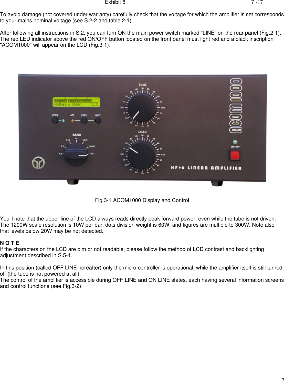 Exhibit 8    7 -177To avoid damage (not covered under warranty) carefully check that the voltage for which the amplifier is set correspondsto your mains nominal voltage (see S.2-2 and table 2-1).After following all instructions in S.2, you can turn ON the main power switch marked “LINE” on the rear panel (Fig.2-1).The red LED indicator above the red ON/OFF button located on the front panel must light red and a black inscription&quot;ACOM1000&quot; will appear on the LCD (Fig.3-1):Fig.3-1 ACOM1000 Display and ControlYou&apos;ll note that the upper line of the LCD always reads directly peak forward power, even while the tube is not driven.The 1200W scale resolution is 10W per bar, dots division weight is 60W, and figures are multiple to 300W. Note alsothat levels below 20W may be not detected.N O T EIf the characters on the LCD are dim or not readable, please follow the method of LCD contrast and backlightingadjustment described in S.5-1.In this position (called OFF LINE hereafter) only the micro-controller is operational, while the amplifier itself is still turnedoff (the tube is not powered at all).The control of the amplifier is accessible during OFF LINE and ON LINE states, each having several information screensand control functions (see Fig.3-2):