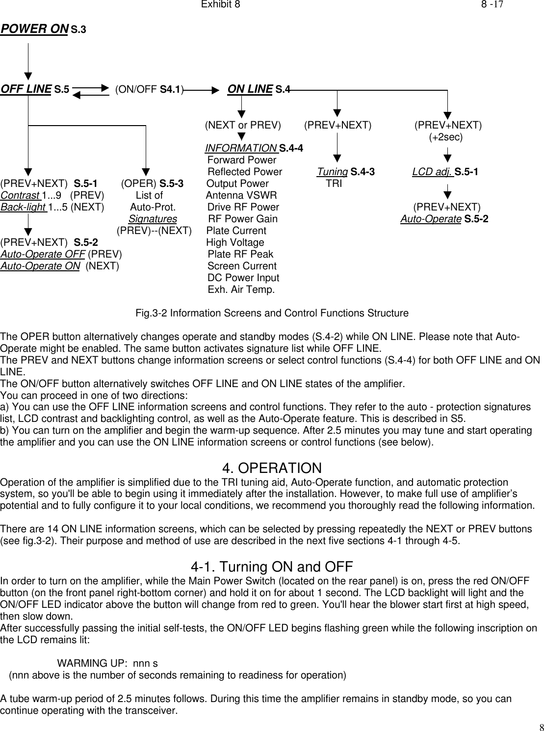 Exhibit 8    8 -178POWER ON S.3OFF LINE S.5                (ON/OFF S4.1)               ON LINE S.4                                                                        (NEXT or PREV)        (PREV+NEXT)               (PREV+NEXT)                                                                                                                                                       (+2sec)                                                                        INFORMATION S.4-4                                                                         Forward Power                                                                         Reflected Power            Tuning S.4-3             LCD adj. S.5-1(PREV+NEXT)  S.5-1        (OPER) S.5-3        Output Power                    TRIContrast 1...9   (PREV)           List of               Antenna VSWRBack-light 1...5 (NEXT)         Auto-Prot.           Drive RF Power                                               (PREV+NEXT)                                             Signatures           RF Power Gain                                           Auto-Operate S.5-2                                         (PREV)--(NEXT)     Plate Current(PREV+NEXT)  S.5-2                                      High VoltageAuto-Operate OFF (PREV)                              Plate RF PeakAuto-Operate ON  (NEXT)                               Screen Current                                                                         DC Power Input                                                                         Exh. Air Temp.Fig.3-2 Information Screens and Control Functions StructureThe OPER button alternatively changes operate and standby modes (S.4-2) while ON LINE. Please note that Auto-Operate might be enabled. The same button activates signature list while OFF LINE.The PREV and NEXT buttons change information screens or select control functions (S.4-4) for both OFF LINE and ONLINE.The ON/OFF button alternatively switches OFF LINE and ON LINE states of the amplifier.You can proceed in one of two directions:a) You can use the OFF LINE information screens and control functions. They refer to the auto - protection signatureslist, LCD contrast and backlighting control, as well as the Auto-Operate feature. This is described in S5.b) You can turn on the amplifier and begin the warm-up sequence. After 2.5 minutes you may tune and start operatingthe amplifier and you can use the ON LINE information screens or control functions (see below).4. OPERATIONOperation of the amplifier is simplified due to the TRI tuning aid, Auto-Operate function, and automatic protectionsystem, so you&apos;ll be able to begin using it immediately after the installation. However, to make full use of amplifier’spotential and to fully configure it to your local conditions, we recommend you thoroughly read the following information.There are 14 ON LINE information screens, which can be selected by pressing repeatedly the NEXT or PREV buttons(see fig.3-2). Their purpose and method of use are described in the next five sections 4-1 through 4-5.4-1. Turning ON and OFFIn order to turn on the amplifier, while the Main Power Switch (located on the rear panel) is on, press the red ON/OFFbutton (on the front panel right-bottom corner) and hold it on for about 1 second. The LCD backlight will light and theON/OFF LED indicator above the button will change from red to green. You&apos;ll hear the blower start first at high speed,then slow down.After successfully passing the initial self-tests, the ON/OFF LED begins flashing green while the following inscription onthe LCD remains lit:                    WARMING UP:  nnn s   (nnn above is the number of seconds remaining to readiness for operation)A tube warm-up period of 2.5 minutes follows. During this time the amplifier remains in standby mode, so you cancontinue operating with the transceiver.