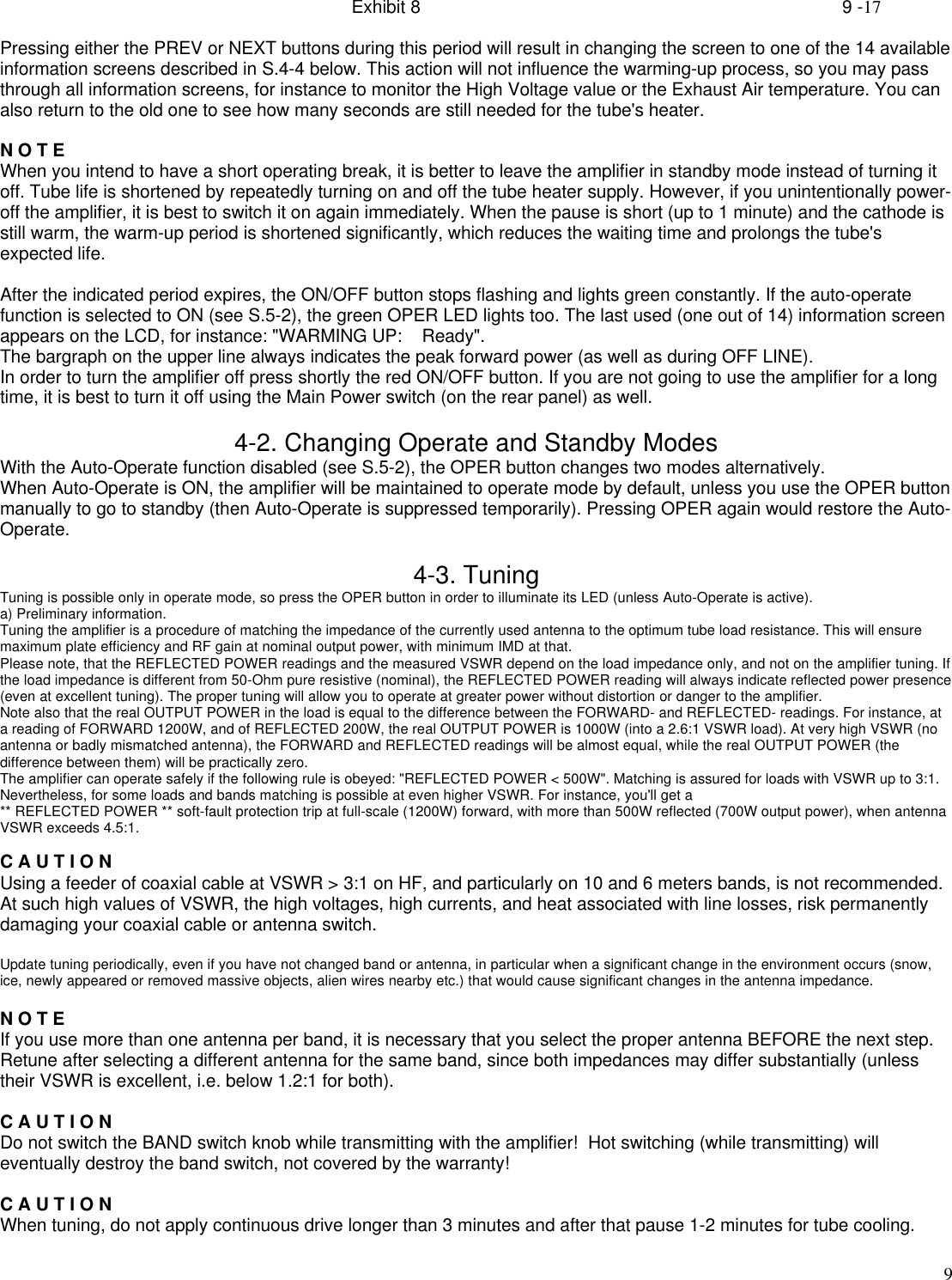Exhibit 8    9 -179Pressing either the PREV or NEXT buttons during this period will result in changing the screen to one of the 14 availableinformation screens described in S.4-4 below. This action will not influence the warming-up process, so you may passthrough all information screens, for instance to monitor the High Voltage value or the Exhaust Air temperature. You canalso return to the old one to see how many seconds are still needed for the tube&apos;s heater.N O T EWhen you intend to have a short operating break, it is better to leave the amplifier in standby mode instead of turning itoff. Tube life is shortened by repeatedly turning on and off the tube heater supply. However, if you unintentionally power-off the amplifier, it is best to switch it on again immediately. When the pause is short (up to 1 minute) and the cathode isstill warm, the warm-up period is shortened significantly, which reduces the waiting time and prolongs the tube&apos;sexpected life.After the indicated period expires, the ON/OFF button stops flashing and lights green constantly. If the auto-operatefunction is selected to ON (see S.5-2), the green OPER LED lights too. The last used (one out of 14) information screenappears on the LCD, for instance: &quot;WARMING UP:    Ready&quot;.The bargraph on the upper line always indicates the peak forward power (as well as during OFF LINE).In order to turn the amplifier off press shortly the red ON/OFF button. If you are not going to use the amplifier for a longtime, it is best to turn it off using the Main Power switch (on the rear panel) as well.4-2. Changing Operate and Standby ModesWith the Auto-Operate function disabled (see S.5-2), the OPER button changes two modes alternatively.When Auto-Operate is ON, the amplifier will be maintained to operate mode by default, unless you use the OPER buttonmanually to go to standby (then Auto-Operate is suppressed temporarily). Pressing OPER again would restore the Auto-Operate.4-3. TuningTuning is possible only in operate mode, so press the OPER button in order to illuminate its LED (unless Auto-Operate is active).a) Preliminary information.Tuning the amplifier is a procedure of matching the impedance of the currently used antenna to the optimum tube load resistance. This will ensuremaximum plate efficiency and RF gain at nominal output power, with minimum IMD at that.Please note, that the REFLECTED POWER readings and the measured VSWR depend on the load impedance only, and not on the amplifier tuning. Ifthe load impedance is different from 50-Ohm pure resistive (nominal), the REFLECTED POWER reading will always indicate reflected power presence(even at excellent tuning). The proper tuning will allow you to operate at greater power without distortion or danger to the amplifier.Note also that the real OUTPUT POWER in the load is equal to the difference between the FORWARD- and REFLECTED- readings. For instance, ata reading of FORWARD 1200W, and of REFLECTED 200W, the real OUTPUT POWER is 1000W (into a 2.6:1 VSWR load). At very high VSWR (noantenna or badly mismatched antenna), the FORWARD and REFLECTED readings will be almost equal, while the real OUTPUT POWER (thedifference between them) will be practically zero.The amplifier can operate safely if the following rule is obeyed: &quot;REFLECTED POWER &lt; 500W&quot;. Matching is assured for loads with VSWR up to 3:1.Nevertheless, for some loads and bands matching is possible at even higher VSWR. For instance, you&apos;ll get a** REFLECTED POWER ** soft-fault protection trip at full-scale (1200W) forward, with more than 500W reflected (700W output power), when antennaVSWR exceeds 4.5:1.C A U T I O NUsing a feeder of coaxial cable at VSWR &gt; 3:1 on HF, and particularly on 10 and 6 meters bands, is not recommended.At such high values of VSWR, the high voltages, high currents, and heat associated with line losses, risk permanentlydamaging your coaxial cable or antenna switch.Update tuning periodically, even if you have not changed band or antenna, in particular when a significant change in the environment occurs (snow,ice, newly appeared or removed massive objects, alien wires nearby etc.) that would cause significant changes in the antenna impedance.N O T EIf you use more than one antenna per band, it is necessary that you select the proper antenna BEFORE the next step.Retune after selecting a different antenna for the same band, since both impedances may differ substantially (unlesstheir VSWR is excellent, i.e. below 1.2:1 for both).C A U T I O NDo not switch the BAND switch knob while transmitting with the amplifier!  Hot switching (while transmitting) willeventually destroy the band switch, not covered by the warranty!C A U T I O NWhen tuning, do not apply continuous drive longer than 3 minutes and after that pause 1-2 minutes for tube cooling.