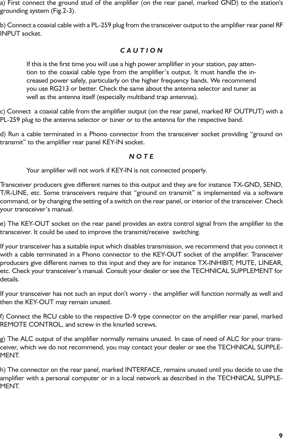 9a) First connect the ground stud of the amplifier (on the rear panel, marked GND) to the station&apos;sgrounding system (Fig.2-3).b) Connect a coaxial cable with a PL-259 plug from the transceiver output to the amplifier rear panel RFINPUT socket.C A U T I O NIf this is the first time you will use a high power ampllifier in your station, pay atten-tion to the coaxial cable type from the amplifiers output. It must handle the in-creased power safely, particularly on the higher frequency bands. We recommendyou use RG213 or better. Check the same about the antenna selector and tuner aswell as the antenna itself (especially multiband trap antennas).c) Connect  a coaxial cable from the amplifier output (on the rear panel, marked RF OUTPUT) with aPL-259 plug to the antenna selector or tuner or to the antenna for the respective band.d) Run a cable terminated in a Phono connector from the transceiver socket providing ground ontransmit to the amplifier rear panel KEY-IN socket.N O T EYour amplifier will not work if KEY-IN is not connected properly.Transceiver producers give different names to this output and they are for instance TX-GND, SEND,T/R-LINE, etc. Some transceivers require that ground on transmit is implemented via a softwarecommand, or by changing the setting of a switch on the rear panel, or interior of the transceiver. Checkyour transceivers manual.e) The KEY-OUT socket on the rear panel provides an extra control signal from the amplifier to thetransceiver. It could be used to improve the transmit/receive  switching.If your transceiver has a suitable input which disables transmission, we recommend that you connect itwith a cable terminated in a Phono connector to the KEY-OUT socket of the amplifier. Transceiverproducers give different names to this input and they are for instance TX-INHIBIT, MUTE, LINEAR,etc. Check your transceivers manual. Consult your dealer or see the TECHNICAL SUPPLEMENT fordetails.If your transceiver has not such an input dont worry - the amplifier will function normally as well andthen the KEY-OUT may remain unused.f) Connect the RCU cable to the respective D-9 type connector on the amplifier rear panel, markedREMOTE CONTROL, and screw in the knurled screws.g) The ALC output of the amplifier normally remains unused. In case of need of ALC for your trans-ceiver, which we do not recommend, you may contact your dealer or see the TECHNICAL SUPPLE-MENT.h) The connector on the rear panel, marked INTERFACE, remains unused until you decide to use theamplifier with a personal computer or in a local network as described in the TECHNICAL SUPPLE-MENT.