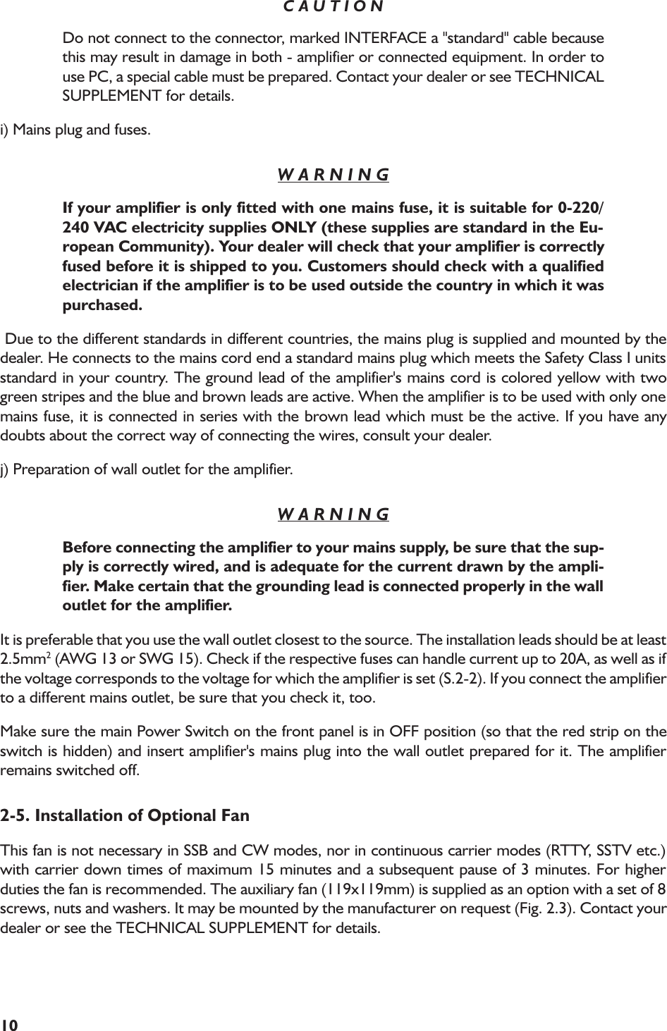 10C A U T I O NDo not connect to the connector, marked INTERFACE a &quot;standard&quot; cable becausethis may result in damage in both - amplifier or connected equipment. In order touse PC, a special cable must be prepared. Contact your dealer or see TECHNICALSUPPLEMENT for details.i) Mains plug and fuses.W A R N I N GIf your amplifier is only fitted with one mains fuse, it is suitable for 0-220/240 VAC electricity supplies ONLY (these supplies are standard in the Eu-ropean Community). Your dealer will check that your amplifier is correctlyfused before it is shipped to you. Customers should check with a qualifiedelectrician if the amplifier is to be used outside the country in which it waspurchased. Due to the different standards in different countries, the mains plug is supplied and mounted by thedealer. He connects to the mains cord end a standard mains plug which meets the Safety Class I unitsstandard in your country. The ground lead of the amplifier&apos;s mains cord is colored yellow with twogreen stripes and the blue and brown leads are active. When the amplifier is to be used with only onemains fuse, it is connected in series with the brown lead which must be the active. If you have anydoubts about the correct way of connecting the wires, consult your dealer.j) Preparation of wall outlet for the amplifier.W A R N I N GBefore connecting the amplifier to your mains supply, be sure that the sup-ply is correctly wired, and is adequate for the current drawn by the ampli-fier. Make certain that the grounding lead is connected properly in the walloutlet for the amplifier.It is preferable that you use the wall outlet closest to the source. The installation leads should be at least2.5mm2 (AWG 13 or SWG 15). Check if the respective fuses can handle current up to 20A, as well as ifthe voltage corresponds to the voltage for which the amplifier is set (S.2-2). If you connect the amplifierto a different mains outlet, be sure that you check it, too.Make sure the main Power Switch on the front panel is in OFF position (so that the red strip on theswitch is hidden) and insert amplifier&apos;s mains plug into the wall outlet prepared for it. The amplifierremains switched off.2-5. Installation of Optional FanThis fan is not necessary in SSB and CW modes, nor in continuous carrier modes (RTTY, SSTV etc.)with carrier down times of maximum 15 minutes and a subsequent pause of 3 minutes. For higherduties the fan is recommended. The auxiliary fan (119x119mm) is supplied as an option with a set of 8screws, nuts and washers. It may be mounted by the manufacturer on request (Fig. 2.3). Contact yourdealer or see the TECHNICAL SUPPLEMENT for details.