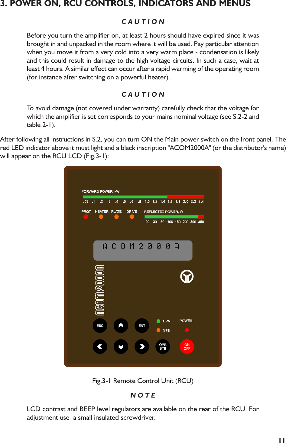 113. POWER ON, RCU CONTROLS, INDICATORS AND MENUSC A U T I O NBefore you turn the amplifier on, at least 2 hours should have expired since it wasbrought in and unpacked in the room where it will be used. Pay particular attentionwhen you move it from a very cold into a very warm place - condensation is likelyand this could result in damage to the high voltage circuits. In such a case, wait atleast 4 hours. A similar effect can occur after a rapid warming of the operating room(for instance after switching on a powerful heater).C A U T I O NTo avoid damage (not covered under warranty) carefully check that the voltage forwhich the amplifier is set corresponds to your mains nominal voltage (see S.2-2 andtable 2-1).After following all instructions in S.2, you can turn ON the Main power switch on the front panel. Thered LED indicator above it must light and a black inscription &quot;ACOM2000A&quot; (or the distributor&apos;s name)will appear on the RCU LCD (Fig.3-1):Fig.3-1 Remote Control Unit (RCU)N O T ELCD contrast and BEEP level regulators are available on the rear of the RCU. Foradjustment use  a small insulated screwdriver.