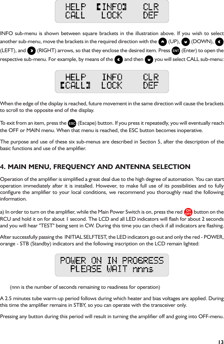 13INFO sub-menu is shown between square brackets in the illustration above. If you wish to selectanother sub-menu, move the brackets in the required direction with the   (UP),   (DOWN), (LEFT), and   (RIGHT) arrows, so that they enclose the desired item. Press   (Enter) to open therespective sub-menu. For example, by means of the   and then   you will select CALL sub-menu:When the edge of the display is reached, future movement in the same direction will cause the bracketsto scroll to the opposite end of the display.To exit from an item, press the   (Escape) button. If you press it repeatedly, you will eventually reachthe OFF or MAIN menu. When that menu is reached, the ESC button becomes inoperative.The purpose and use of these six sub-menus are described in Section 5, after the description of thebasic functions and use of the amplifier.4. MAIN MENU, FREQUENCY AND ANTENNA SELECTIONOperation of the amplifier is simplified a great deal due to the high degree of automation. You can startoperation immediately after it is installed. However, to make full use of its possibilities and to fullyconfigure the amplifier to your local conditions, we recommend you thoroughly read the followinginformation.a) In order to turn on the amplifier, while the Main Power Switch is on, press the red   button on theRCU and hold it on for about 1 second. The LCD and all LED indicators will flash for about 2 secondsand you will hear &quot;TEST&quot; being sent in CW. During this time you can check if all indicators are flashing.After successfully passing the  INITIAL SELFTEST, the LED indicators go out and only the red - POWER,orange - STB (Standby) indicators and the following inscription on the LCD remain lighted:       (nnn is the number of seconds remaining to readiness for operation)A 2.5 minutes tube warm-up period follows during which heater and bias voltages are applied. Duringthis time the amplifier remains in STBY, so you can operate with the transceiver only.Pressing any button during this period will result in turning the amplifier off and going into OFF-menu.