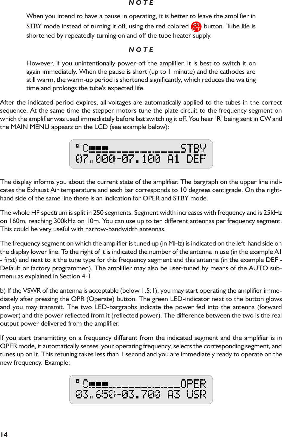 14N O T EWhen you intend to have a pause in operating, it is better to leave the amplifier inSTBY mode instead of turning it off, using the red colored   button. Tube life isshortened by repeatedly turning on and off the tube heater supply.N O T EHowever, if you unintentionally power-off the amplifier, it is best to switch it onagain immediately. When the pause is short (up to 1 minute) and the cathodes arestill warm, the warm-up period is shortened significantly, which reduces the waitingtime and prolongs the tube&apos;s expected life.After the indicated period expires, all voltages are automatically applied to the tubes in the correctsequence. At the same time the stepper motors tune the plate circuit to the frequency segment onwhich the amplifier was used immediately before last switching it off. You hear &quot;R&quot; being sent in CW andthe MAIN MENU appears on the LCD (see example below):The display informs you about the current state of the amplifier. The bargraph on the upper line indi-cates the Exhaust Air temperature and each bar corresponds to 10 degrees centigrade. On the right-hand side of the same line there is an indication for OPER and STBY mode.The whole HF spectrum is split in 250 segments. Segment width increases with frequency and is 25kHzon 160m, reaching 300kHz on 10m. You can use up to ten different antennas per frequency segment.This could be very useful with narrow-bandwidth antennas.The frequency segment on which the amplifier is tuned up (in MHz) is indicated on the left-hand side onthe display lower line. To the right of it is indicated the number of the antenna in use (in the example A1- first) and next to it the tune type for this frequency segment and this antenna (in the example DEF -Default or factory programmed). The amplifier may also be user-tuned by means of the AUTO sub-menu as explained in Section 4-1.b) If the VSWR of the antenna is acceptable (below 1.5:1), you may start operating the amplifier imme-diately after pressing the OPR (Operate) button. The green LED-indicator next to the button glowsand you may transmit. The two LED-bargraphs indicate the power fed into the antenna (forwardpower) and the power reflected from it (reflected power). The difference between the two is the realoutput power delivered from the amplifier.If you start transmitting on a frequency different from the indicated segment and the amplifier is inOPER mode, it automatically senses  your operating frequency, selects the corresponding segment, andtunes up on it. This retuning takes less than 1 second and you are immediately ready to operate on thenew frequency. Example: