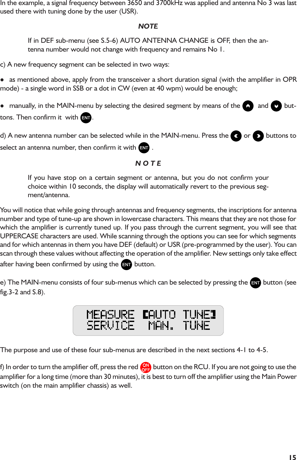 15In the example, a signal frequency between 3650 and 3700kHz was applied and antenna No 3 was lastused there with tuning done by the user (USR).NOTEIf in DEF sub-menu (see S.5-6) AUTO ANTENNA CHANGE is OFF, then the an-tenna number would not change with frequency and remains No 1.c) A new frequency segment can be selected in two ways:las mentioned above, apply from the transceiver a short duration signal (with the amplifier in OPRmode) - a single word in SSB or a dot in CW (even at 40 wpm) would be enough;lmanually, in the MAIN-menu by selecting the desired segment by means of the    and   but-tons. Then confirm it  with  .d) A new antenna number can be selected while in the MAIN-menu. Press the   or   buttons toselect an antenna number, then confirm it with   .N O T EIf you have stop on a certain segment or antenna, but you do not confirm yourchoice within 10 seconds, the display will automatically revert to the previous seg-ment/antenna.You will notice that while going through antennas and frequency segments, the inscriptions for antennanumber and type of tune-up are shown in lowercase characters. This means that they are not those forwhich the amplifier is currently tuned up. If you pass through the current segment, you will see thatUPPERCASE characters are used. While scanning through the options you can see for which segmentsand for which antennas in them you have DEF (default) or USR (pre-programmed by the user). You canscan through these values without affecting the operation of the amplifier. New settings only take effectafter having been confirmed by using the   button.e) The MAIN-menu consists of four sub-menus which can be selected by pressing the   button (seefig.3-2 and S.8).The purpose and use of these four sub-menus are described in the next sections 4-1 to 4-5.f) In order to turn the amplifier off, press the red   button on the RCU. If you are not going to use theamplifier for a long time (more than 30 minutes), it is best to turn off the amplifier using the Main Powerswitch (on the main amplifier chassis) as well.